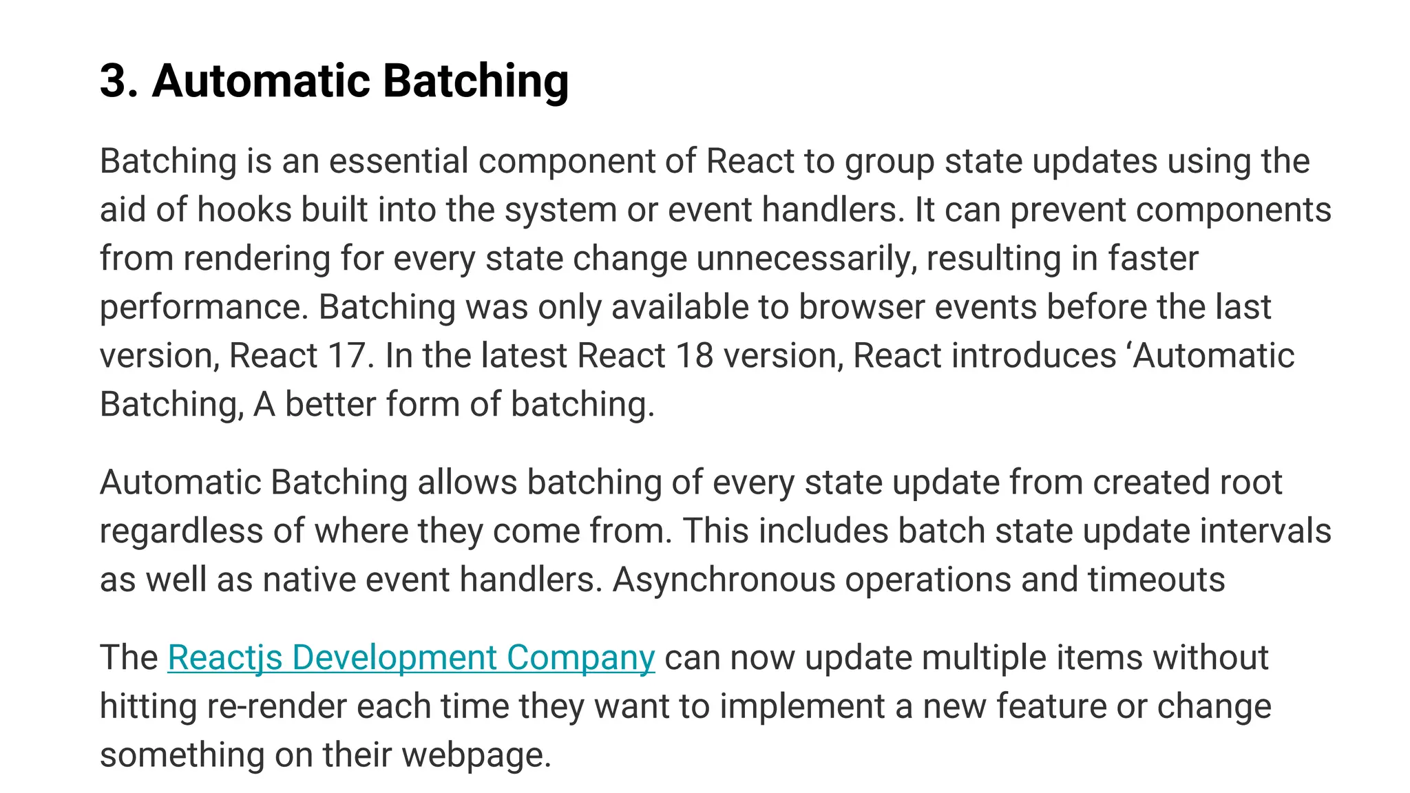 3. Automatic Batching
Batching is an essential component of React to group state updates using the
aid of hooks built into the system or event handlers. It can prevent components
from rendering for every state change unnecessarily, resulting in faster
performance. Batching was only available to browser events before the last
version, React 17. In the latest React 18 version, React introduces ‘Automatic
Batching, A better form of batching.
Automatic Batching allows batching of every state update from created root
regardless of where they come from. This includes batch state update intervals
as well as native event handlers. Asynchronous operations and timeouts
The Reactjs Development Company can now update multiple items without
hitting re-render each time they want to implement a new feature or change
something on their webpage.
 
