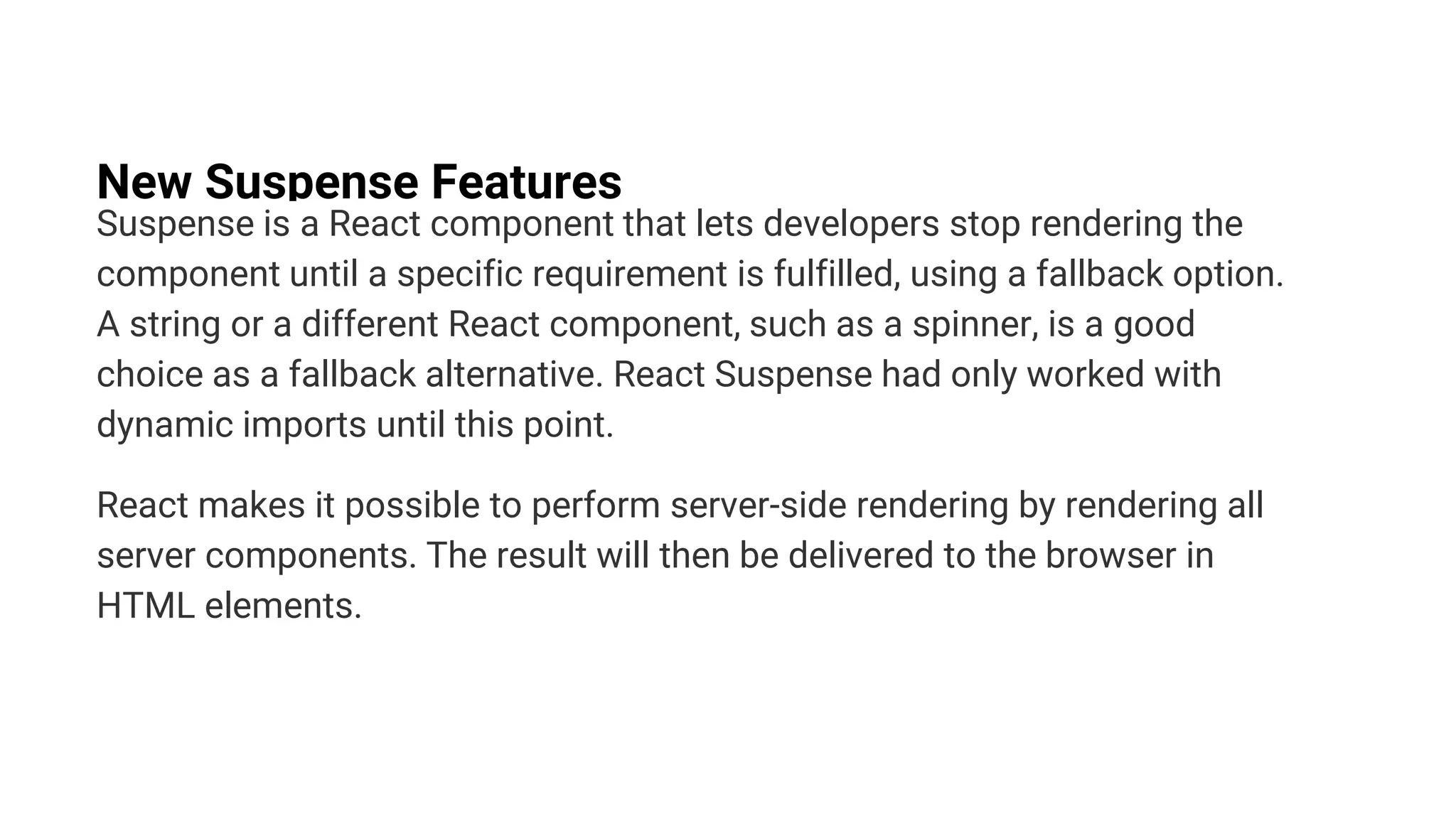 New Suspense Features
Suspense is a React component that lets developers stop rendering the
component until a specific requirement is fulfilled, using a fallback option.
A string or a different React component, such as a spinner, is a good
choice as a fallback alternative. React Suspense had only worked with
dynamic imports until this point.
React makes it possible to perform server-side rendering by rendering all
server components. The result will then be delivered to the browser in
HTML elements.
 