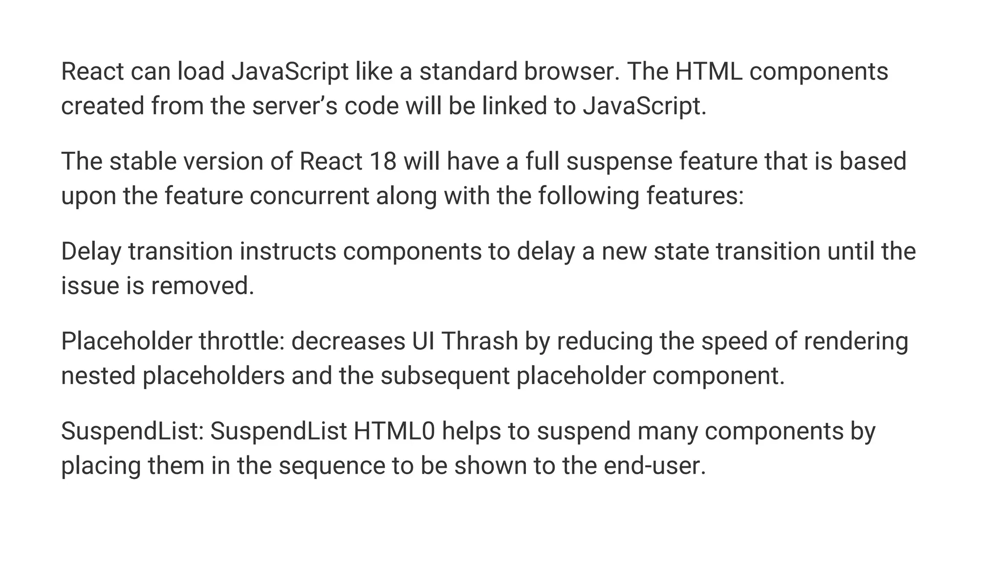 React can load JavaScript like a standard browser. The HTML components
created from the server’s code will be linked to JavaScript.
The stable version of React 18 will have a full suspense feature that is based
upon the feature concurrent along with the following features:
Delay transition instructs components to delay a new state transition until the
issue is removed.
Placeholder throttle: decreases UI Thrash by reducing the speed of rendering
nested placeholders and the subsequent placeholder component.
SuspendList: SuspendList HTML0 helps to suspend many components by
placing them in the sequence to be shown to the end-user.
 