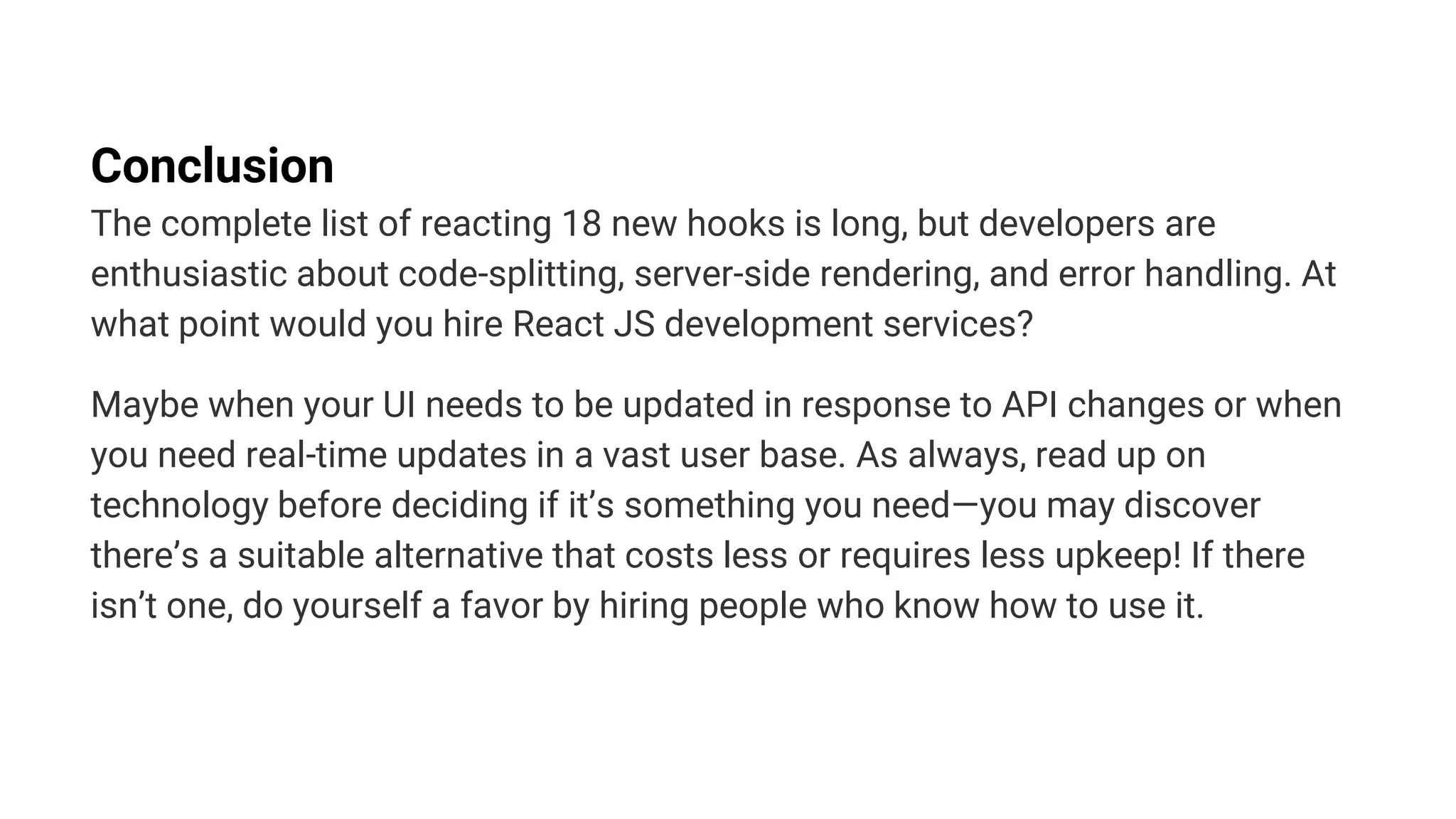 Conclusion
The complete list of reacting 18 new hooks is long, but developers are
enthusiastic about code-splitting, server-side rendering, and error handling. At
what point would you hire React JS development services?
Maybe when your UI needs to be updated in response to API changes or when
you need real-time updates in a vast user base. As always, read up on
technology before deciding if it’s something you need—you may discover
there’s a suitable alternative that costs less or requires less upkeep! If there
isn’t one, do yourself a favor by hiring people who know how to use it.
 
