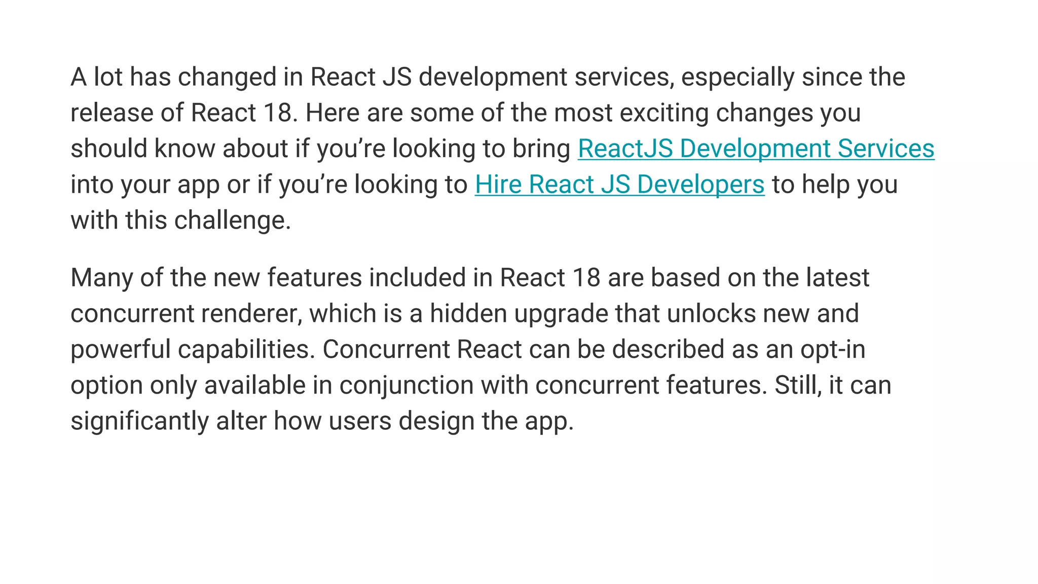 A lot has changed in React JS development services, especially since the
release of React 18. Here are some of the most exciting changes you
should know about if you’re looking to bring ReactJS Development Services
into your app or if you’re looking to Hire React JS Developers to help you
with this challenge.
Many of the new features included in React 18 are based on the latest
concurrent renderer, which is a hidden upgrade that unlocks new and
powerful capabilities. Concurrent React can be described as an opt-in
option only available in conjunction with concurrent features. Still, it can
significantly alter how users design the app.
 