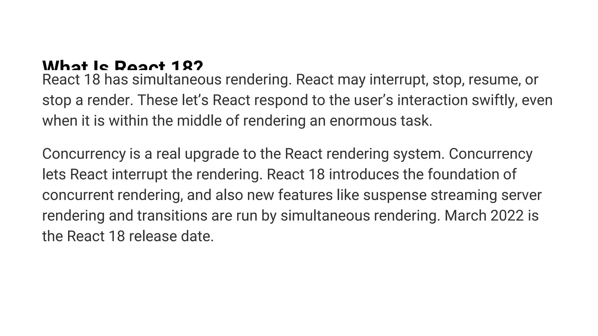 What Is React 18?
React 18 has simultaneous rendering. React may interrupt, stop, resume, or
stop a render. These let’s React respond to the user’s interaction swiftly, even
when it is within the middle of rendering an enormous task.
Concurrency is a real upgrade to the React rendering system. Concurrency
lets React interrupt the rendering. React 18 introduces the foundation of
concurrent rendering, and also new features like suspense streaming server
rendering and transitions are run by simultaneous rendering. March 2022 is
the React 18 release date.
 