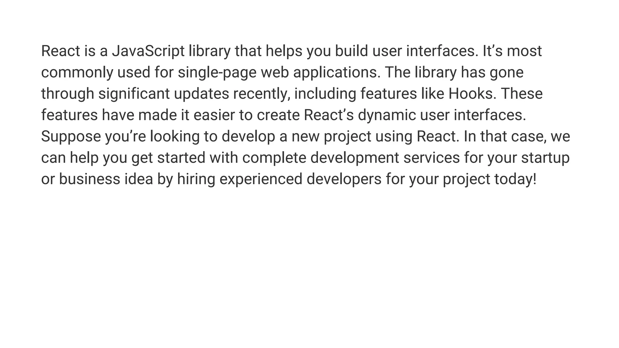 React is a JavaScript library that helps you build user interfaces. It’s most
commonly used for single-page web applications. The library has gone
through significant updates recently, including features like Hooks. These
features have made it easier to create React’s dynamic user interfaces.
Suppose you’re looking to develop a new project using React. In that case, we
can help you get started with complete development services for your startup
or business idea by hiring experienced developers for your project today!
 