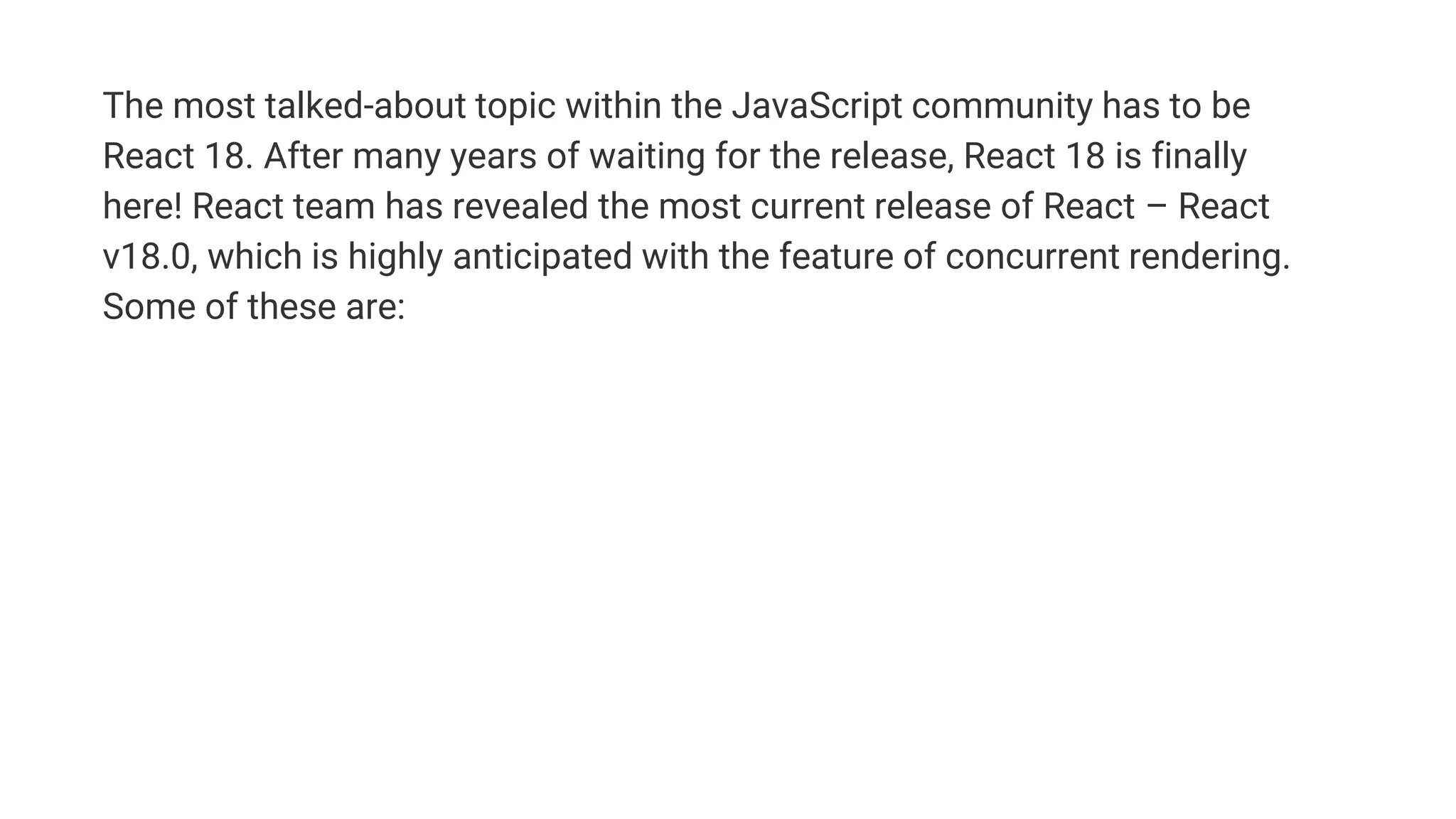 The most talked-about topic within the JavaScript community has to be
React 18. After many years of waiting for the release, React 18 is finally
here! React team has revealed the most current release of React – React
v18.0, which is highly anticipated with the feature of concurrent rendering.
Some of these are:
 