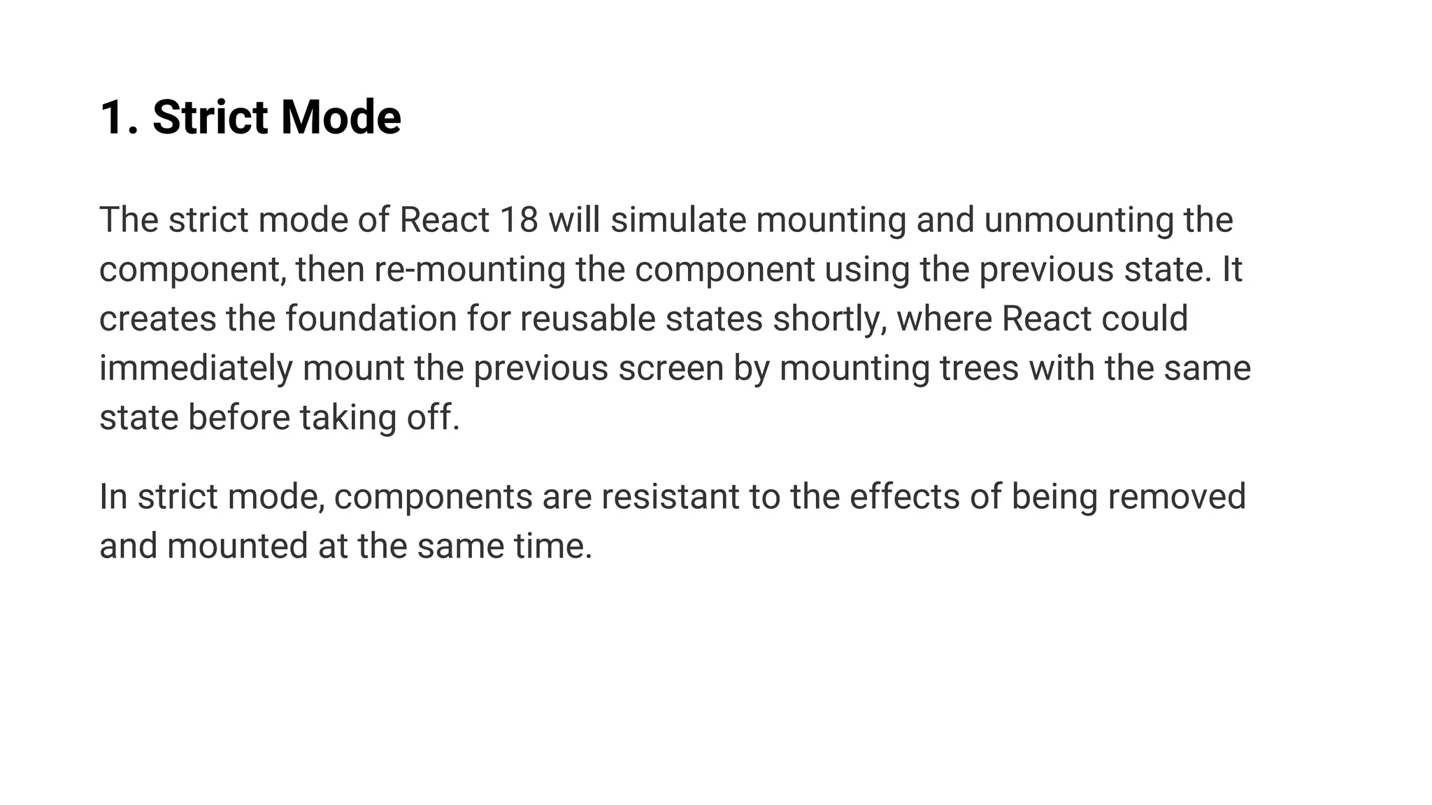 1. Strict Mode
The strict mode of React 18 will simulate mounting and unmounting the
component, then re-mounting the component using the previous state. It
creates the foundation for reusable states shortly, where React could
immediately mount the previous screen by mounting trees with the same
state before taking off.
In strict mode, components are resistant to the effects of being removed
and mounted at the same time.
 