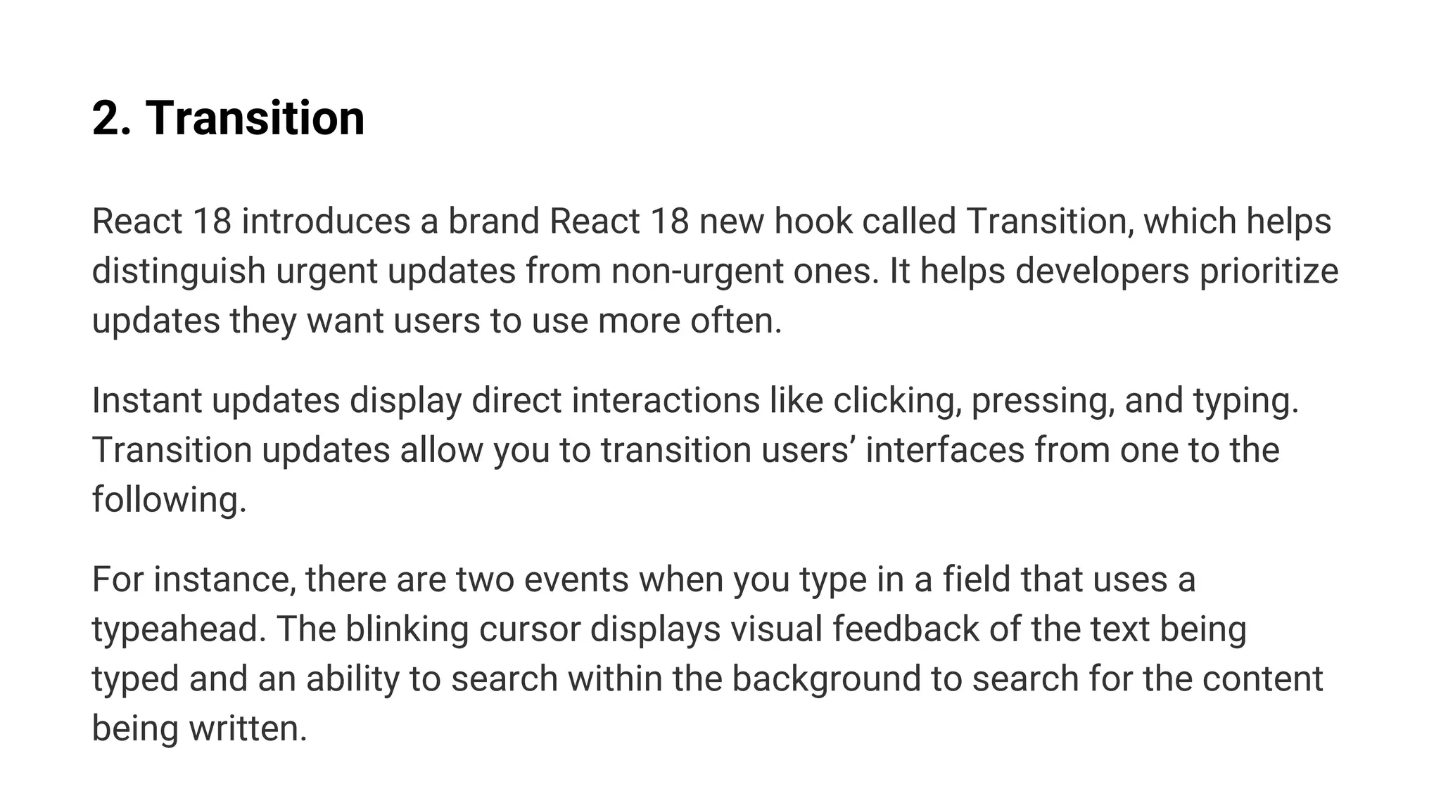 2. Transition
React 18 introduces a brand React 18 new hook called Transition, which helps
distinguish urgent updates from non-urgent ones. It helps developers prioritize
updates they want users to use more often.
Instant updates display direct interactions like clicking, pressing, and typing.
Transition updates allow you to transition users’ interfaces from one to the
following.
For instance, there are two events when you type in a field that uses a
typeahead. The blinking cursor displays visual feedback of the text being
typed and an ability to search within the background to search for the content
being written.
 