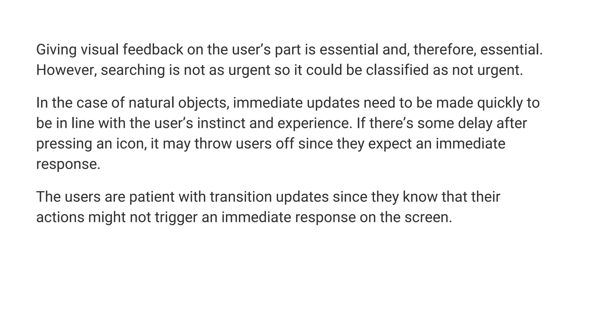 Giving visual feedback on the user’s part is essential and, therefore, essential.
However, searching is not as urgent so it could be classified as not urgent.
In the case of natural objects, immediate updates need to be made quickly to
be in line with the user’s instinct and experience. If there’s some delay after
pressing an icon, it may throw users off since they expect an immediate
response.
The users are patient with transition updates since they know that their
actions might not trigger an immediate response on the screen.
 