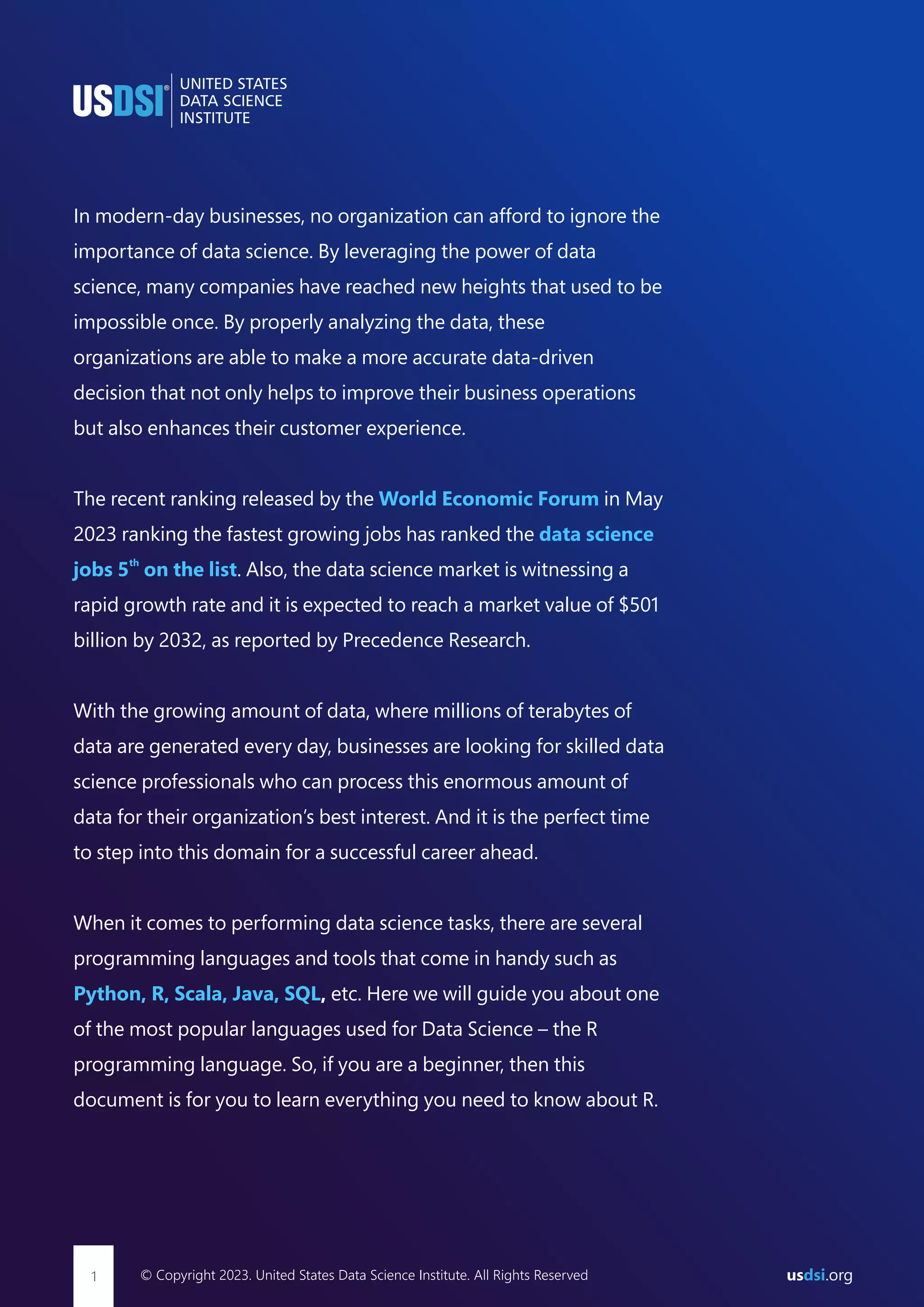 In modern-day businesses, no organization can afford to ignore the importance of data science. By leveraging the power of data science, many companies have reached new heights that used to be impossible once. By properly analyzing the data, these organizations are able to make a more accurate data-driven decision that not only helps to improve their business operations but also enhances their customer experience. The recent ranking released by the in May World Economic Forum 2023 ranking the fastest growing jobs has ranked the data science th jobs 5 on the list. Also, the data science market is witnessing a rapid growth rate and it is expected to reach a market value of $501 billion by 2032, as reported by Precedence Research. With the growing amount of data, where millions of terabytes of data are generated every day, businesses are looking for skilled data science professionals who can process this enormous amount of data for their organization’s best interest. And it is the perfect time to step into this domain for a successful career ahead. When it comes to performing data science tasks, there are several programming languages and tools that come in handy such as Python, R, Scala, Java, SQL, etc. Here we will guide you about one of the most popular languages used for Data Science – the R programming language. So, if you are a beginner, then this document is for you to learn everything you need to know about R. © Copyright 2023. United States Data Science Institute. All Rights Reserved 1 us .org dsi 