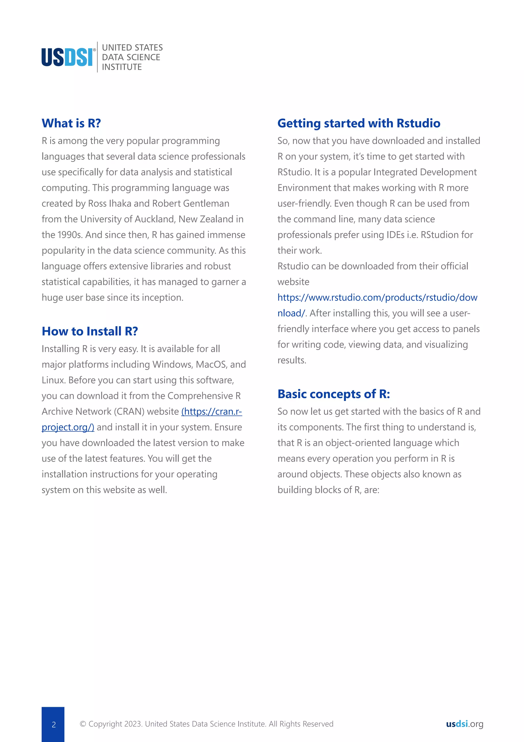 What is R? R is among the very popular programming languages that several data science professionals use speciﬁcally for data analysis and statistical computing. This programming language was created by Ross Ihaka and Robert Gentleman from the University of Auckland, New Zealand in the 1990s. And since then, R has gained immense popularity in the data science community. As this language offers extensive libraries and robust statistical capabilities, it has managed to garner a huge user base since its inception. How to Install R? Installing R is very easy. It is available for all major platforms including Windows, MacOS, and Linux. Before you can start using this software, you can download it from the Comprehensive R Archive Network (CRAN) website (https://cran.r- project.org/) and install it in your system. Ensure you have downloaded the latest version to make use of the latest features. You will get the installation instructions for your operating system on this website as well. Getting started with Rstudio So, now that you have downloaded and installed R on your system, it’s time to get started with RStudio. It is a popular Integrated Development Environment that makes working with R more user-friendly. Even though R can be used from the command line, many data science professionals prefer using IDEs i.e. RStudion for their work. Rstudio can be downloaded from their ofﬁcial website https://www.rstudio.com/products/rstudio/dow nload/. After installing this, you will see a user- friendly interface where you get access to panels for writing code, viewing data, and visualizing results. Basic concepts of R: So now let us get started with the basics of R and its components. The ﬁrst thing to understand is, that R is an object-oriented language which means every operation you perform in R is around objects. These objects also known as building blocks of R, are: © Copyright 2023. United States Data Science Institute. All Rights Reserved 2 usdsi.org 