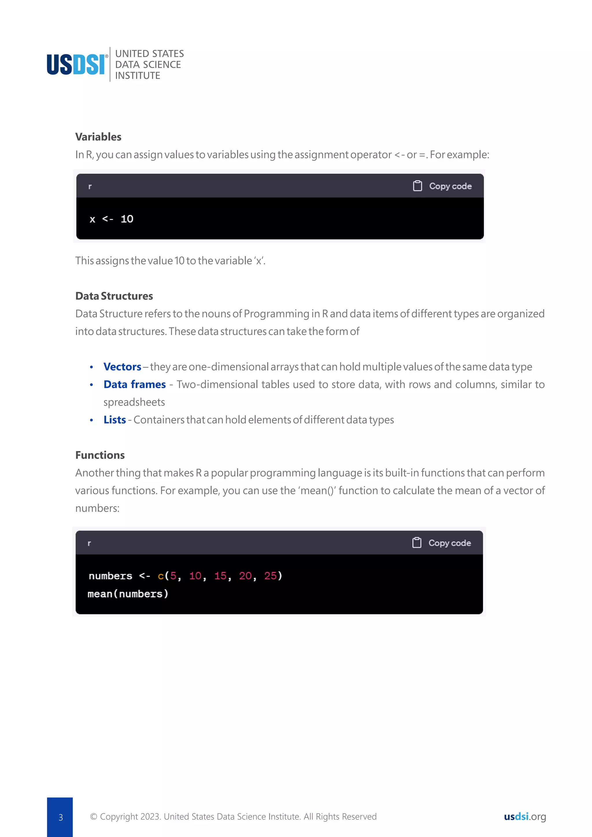 © Copyright 2023. United States Data Science Institute. All Rights Reserved 3 usdsi.org Variables InR,youcanassignvaluestovariablesusingtheassignmentoperator<-or=.Forexample: Thisassignsthevalue10tothevariable‘x’. DataStructures Data Structure refers to the nouns of Programming in R and data items of different types are organized intodatastructures.Thesedatastructurescantaketheformof Ÿ Vectors–theyareone-dimensionalarraysthatcanholdmultiplevaluesofthesamedatatype Ÿ Data frames - Two-dimensional tables used to store data, with rows and columns, similar to spreadsheets Ÿ Lists-Containersthatcanholdelementsofdifferentdatatypes Functions Another thing that makes R a popular programming language is its built-in functions that can perform various functions. For example, you can use the ‘mean()’ function to calculate the mean of a vector of numbers: 