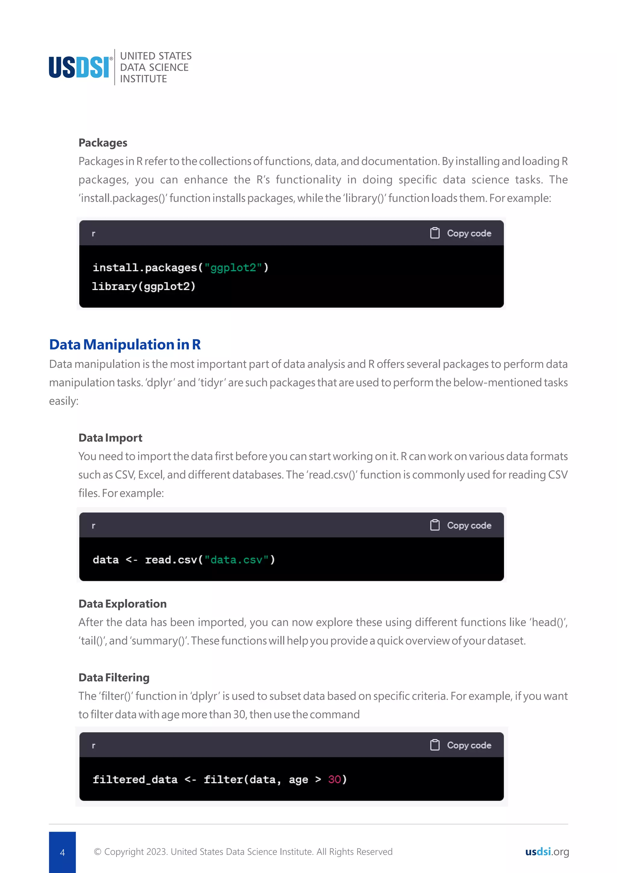 © Copyright 2023. United States Data Science Institute. All Rights Reserved usdsi.org Packages PackagesinRrefertothecollectionsoffunctions,data,anddocumentation.ByinstallingandloadingR packages, you can enhance the R’s functionality in doing speciﬁc data science tasks. The ‘install.packages()’functioninstallspackages,whilethe‘library()’functionloadsthem.Forexample: Thisassignsthevalue10tothevariable‘x’. DataManipulationinR Data manipulation is the most important part of data analysis and R offers several packages to perform data manipulationtasks.‘dplyr’and‘tidyr’aresuchpackagesthatareusedtoperformthebelow-mentionedtasks easily: DataImport You need to import the data ﬁrst before you can start working on it. R can work on various data formats such as CSV, Excel, and different databases. The ‘read.csv()’ function is commonly used for reading CSV ﬁles.Forexample: DataExploration After the data has been imported, you can now explore these using different functions like ‘head()’, ‘tail()’,and‘summary()’.Thesefunctionswillhelpyouprovideaquickoverviewofyourdataset. DataFiltering The ‘ﬁlter()’ function in ‘dplyr’ is used to subset data based on speciﬁc criteria. For example, if you want toﬁlterdatawithagemorethan30,thenusethecommand 4 