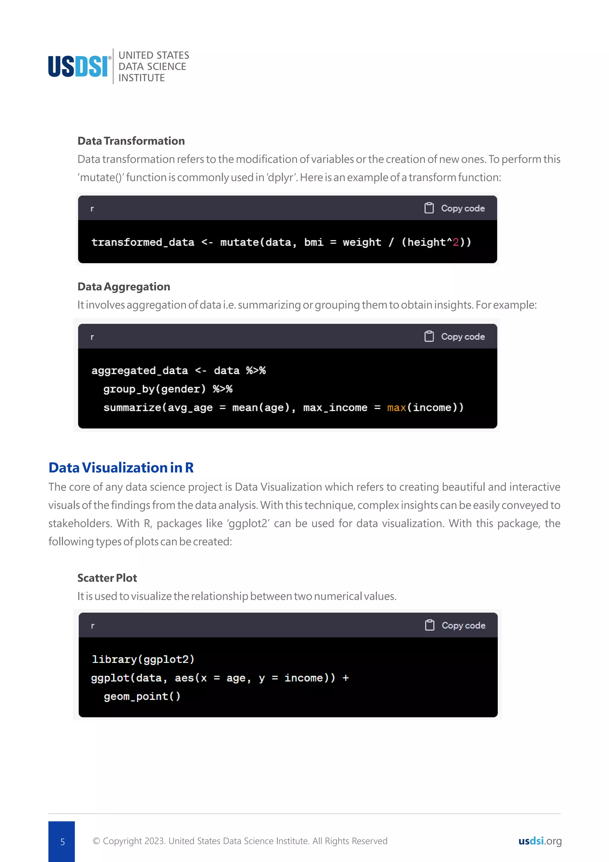 © Copyright 2023. United States Data Science Institute. All Rights Reserved 5 usdsi.org DataTransformation Data transformation refers to the modiﬁcation of variables or the creation of new ones. To perform this ‘mutate()’functioniscommonlyusedin‘dplyr’.Hereisanexampleofatransformfunction: DataAggregation Itinvolvesaggregationofdatai.e.summarizingorgroupingthemtoobtaininsights.Forexample: DataVisualizationinR The core of any data science project is Data Visualization which refers to creating beautiful and interactive visuals of the ﬁndings from the data analysis. With this technique, complex insights can be easily conveyed to stakeholders. With R, packages like ‘ggplot2’ can be used for data visualization. With this package, the followingtypesofplotscanbecreated: ScatterPlot Itisusedtovisualizetherelationshipbetweentwonumericalvalues. 