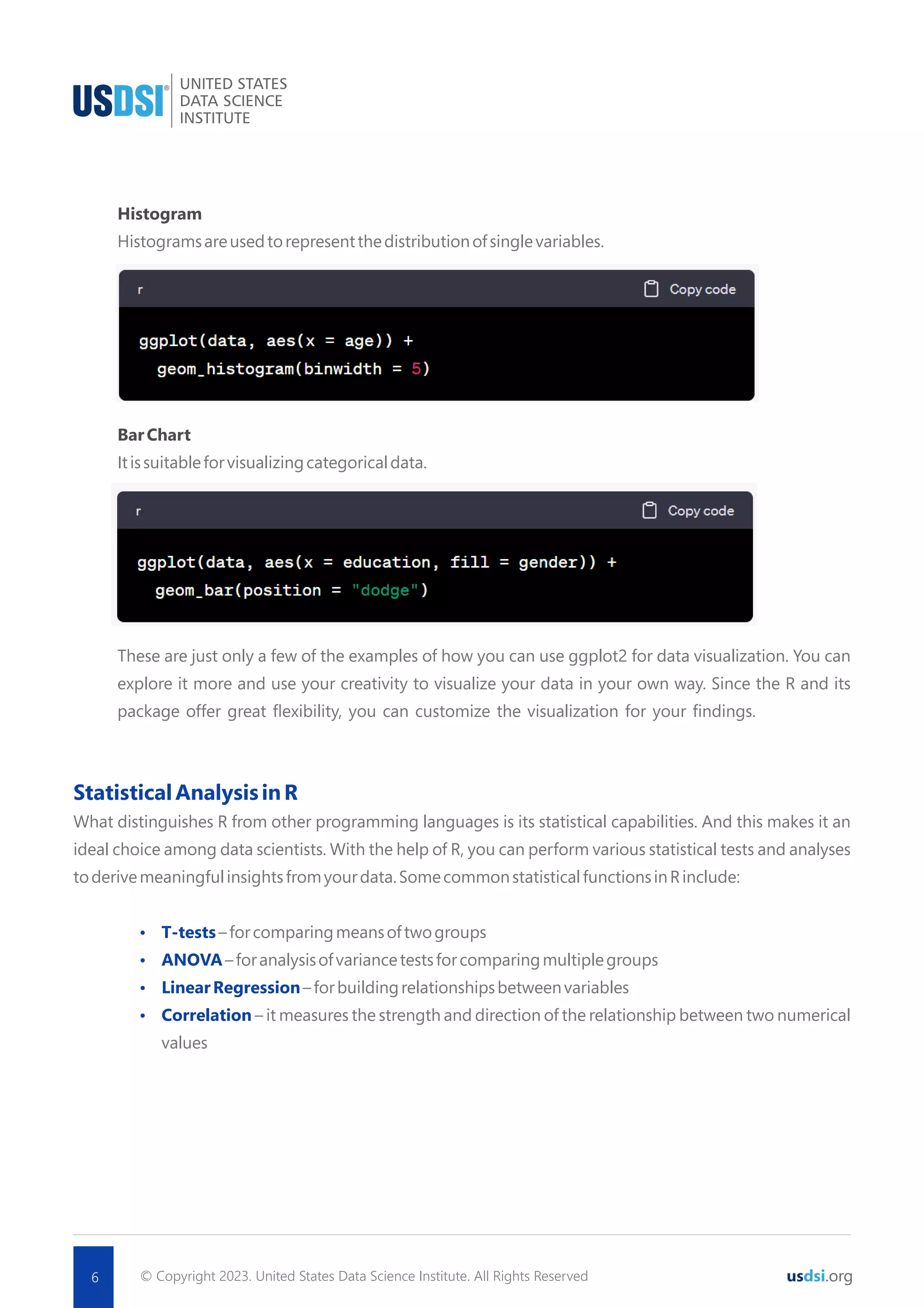 © Copyright 2023. United States Data Science Institute. All Rights Reserved 6 usdsi.org Histogram Histogramsareusedtorepresentthedistributionofsinglevariables. BarChart Itissuitableforvisualizingcategoricaldata. These are just only a few of the examples of how you can use ggplot2 for data visualization. You can explore it more and use your creativity to visualize your data in your own way. Since the R and its package offer great ﬂexibility, you can customize the visualization for your ﬁndings. StatisticalAnalysisinR What distinguishes R from other programming languages is its statistical capabilities. And this makes it an ideal choice among data scientists. With the help of R, you can perform various statistical tests and analyses toderivemeaningfulinsightsfromyourdata.SomecommonstatisticalfunctionsinRinclude: Ÿ T-tests–forcomparingmeansoftwogroups Ÿ ANOVA–foranalysisofvariancetestsforcomparingmultiplegroups Ÿ LinearRegression–forbuildingrelationshipsbetweenvariables Ÿ Correlation – it measures the strength and direction of the relationship between two numerical values 