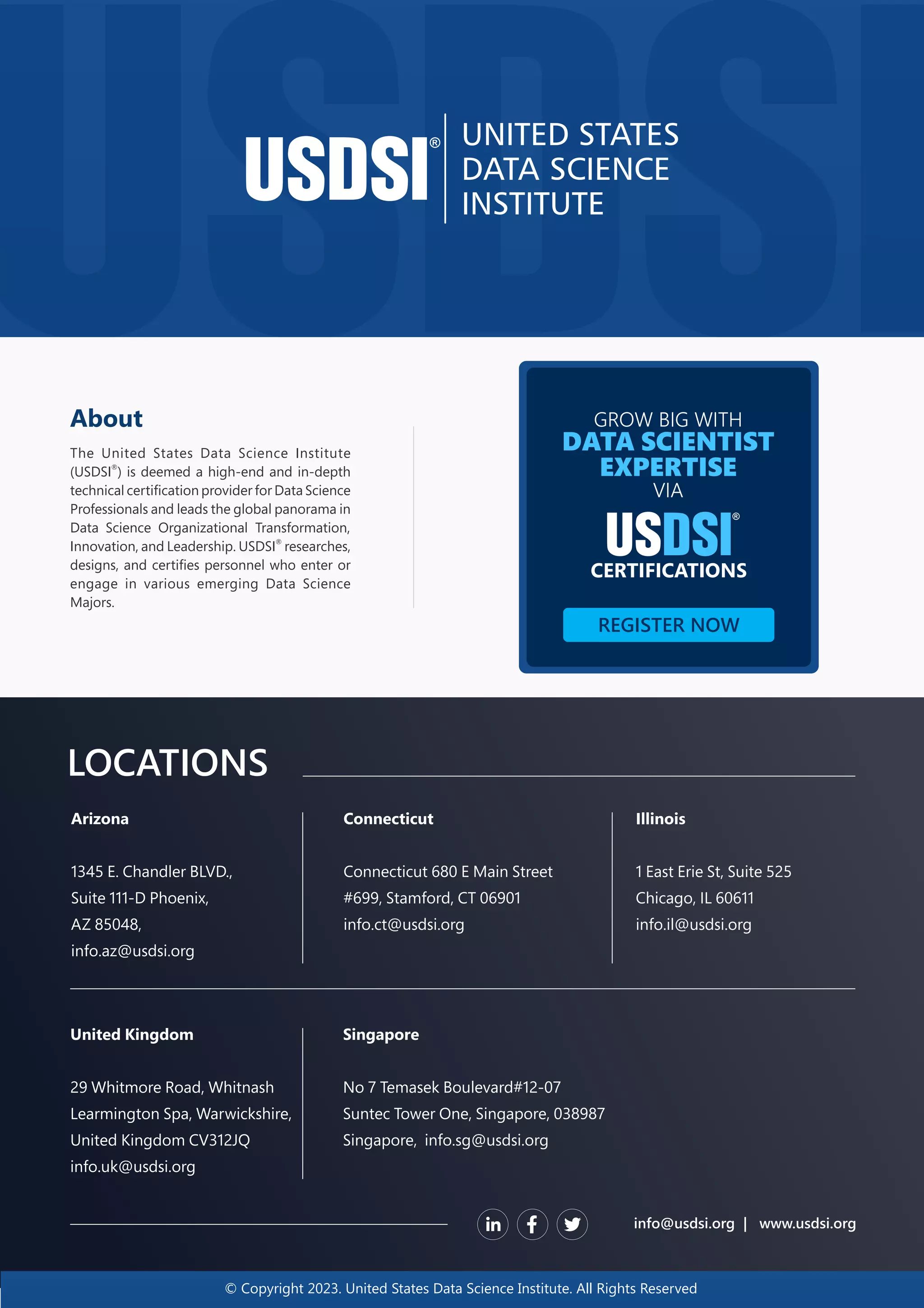 © Copyright 2023. United States Data Science Institute. All Rights Reserved LOCATIONS info@usdsi.org | www.usdsi.org Arizona 1345 E. Chandler BLVD., Suite 111-D Phoenix, AZ 85048, info.az@usdsi.org Connecticut Connecticut 680 E Main Street #699, Stamford, CT 06901 info.ct@usdsi.org Illinois 1 East Erie St, Suite 525 Chicago, IL 60611 info.il@usdsi.org Singapore No 7 Temasek Boulevard#12-07 Suntec Tower One, Singapore, 038987 Singapore, info.sg@usdsi.org United Kingdom 29 Whitmore Road, Whitnash Learmington Spa, Warwickshire, United Kingdom CV312JQ info.uk@usdsi.org About The United States Data Science Institute ® (USDSI ) is deemed a high-end and in-depth technical certiﬁcation provider for Data Science Professionals and leads the global panorama in Data Science Organizational Transformation, ® Innovation, and Leadership. USDSI researches, designs, and certiﬁes personnel who enter or engage in various emerging Data Science Majors. GROW BIG WITH DATA SCIENTIST EXPERTISE VIA CERTIFICATIONS REGISTER NOW 