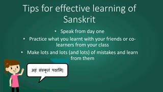 Tips for effective learning of
Sanskrit
• Speak from day one
• Practice what you learnt with your friends or co-
learners from your class
• Make lots and lots (and lots) of mistakes and learn
from them
 