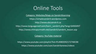 Online Tools
Category: Websites/blogs on Sanskritlearning
https://simplesanskrit.wordpress.com
http://www.ubcsanskrit.ca
http://www.languagereef.com/learn_sanskrit.php?lang=SANSKRIT
http://www.chitrapurmath.net/sanskrit/sanskrit_Iesson.asp
Category: YouTube material
https://www.youtube.com/playlist?list=PL498DD92172740CBE
https://www.youtube.com/user/sanskritanews/videos
 