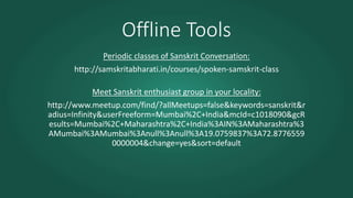 Offline Tools
Periodic classes of Sanskrit Conversation:
http://samskritabharati.in/courses/spoken-samskrit-class
Meet Sanskrit enthusiast group in your locality:
http://www.meetup.com/find/?allMeetups=false&keywords=sanskrit&r
adius=Infinity&userFreeform=Mumbai%2C+India&mcId=c1018090&gcR
esults=Mumbai%2C+Maharashtra%2C+India%3AIN%3AMaharashtra%3
AMumbai%3AMumbai%3Anull%3Anull%3A19.0759837%3A72.8776559
0000004&change=yes&sort=default
 