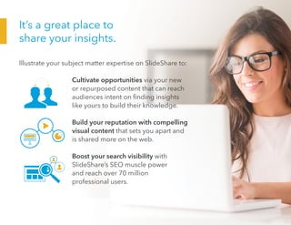 It’s a great place to
share your insights.
Illustrate your subject matter expertise on SlideShare to:
				Cultivate opportunities via your new
or repurposed content that can reach
audiences intent on finding insights
like yours to build their knowledge.
				Build your reputation with compelling
visual content that sets you apart and
is shared more on the web.
				Boost your search visibility with
SlideShare’s SEO muscle power
and reach over 70 million
professional users.
 