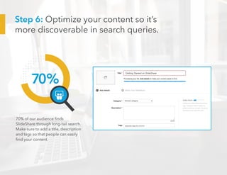 70%
70% of our audience finds
SlideShare through long-tail search.
Make sure to add a title, description
and tags so that people can easily
find your content.
Getting Started on SlideShare
Step 6: Optimize your content so it’s
more discoverable in search queries.
 