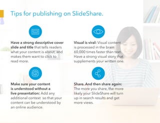 Tips for publishing on SlideShare.
Have a strong descriptive cover
slide and title that tells readers
what your content is about, and
makes them want to click to
read more.
Make sure your content
is understood without a
live presentation: Add any
additional context so that your
content can be understood by
an online audience.
Visual is viral: Visual content
is processed in the brain
60,000 times faster than text.
Have a strong visual story that
supplements your written one.
Share. And then share again:
The more you share, the more
likely your SlideShare will turn
up in search results and get
more views.
 