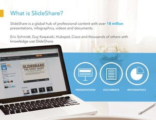 What is SlideShare?
SlideShare is a global hub of professional content with over 18 million
presentations, infographics, videos and documents.
Eric Schmidt, Guy Kawasaki, Hubspot, Cisco and thousands of others with
knowledge use SlideShare.
PRESENTATIONS DOCUMENTS INFOGRAPHICS
 