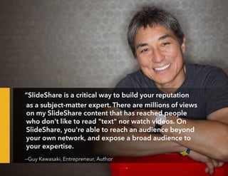 “SlideShare is a critical way to build your reputation
as a subject-matter expert. There are millions of views
on my SlideShare content that has reached people
who don't like to read "text" nor watch videos. On
SlideShare, you're able to reach an audience beyond
your own network, and expose a broad audience to
your expertise.
—Guy Kawasaki, Entrepreneur, Author
 