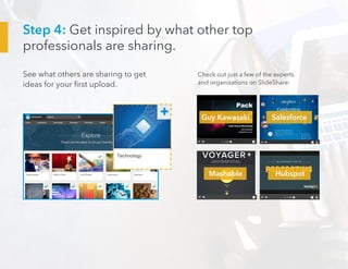 Step 4: Get inspired by what other top
professionals are sharing.
See what others are sharing to get
ideas for your first upload.
Check out just a few of the experts
and organizations on SlideShare:
Guy Kawasaki
Mashable Hubspot
Salesforce
 