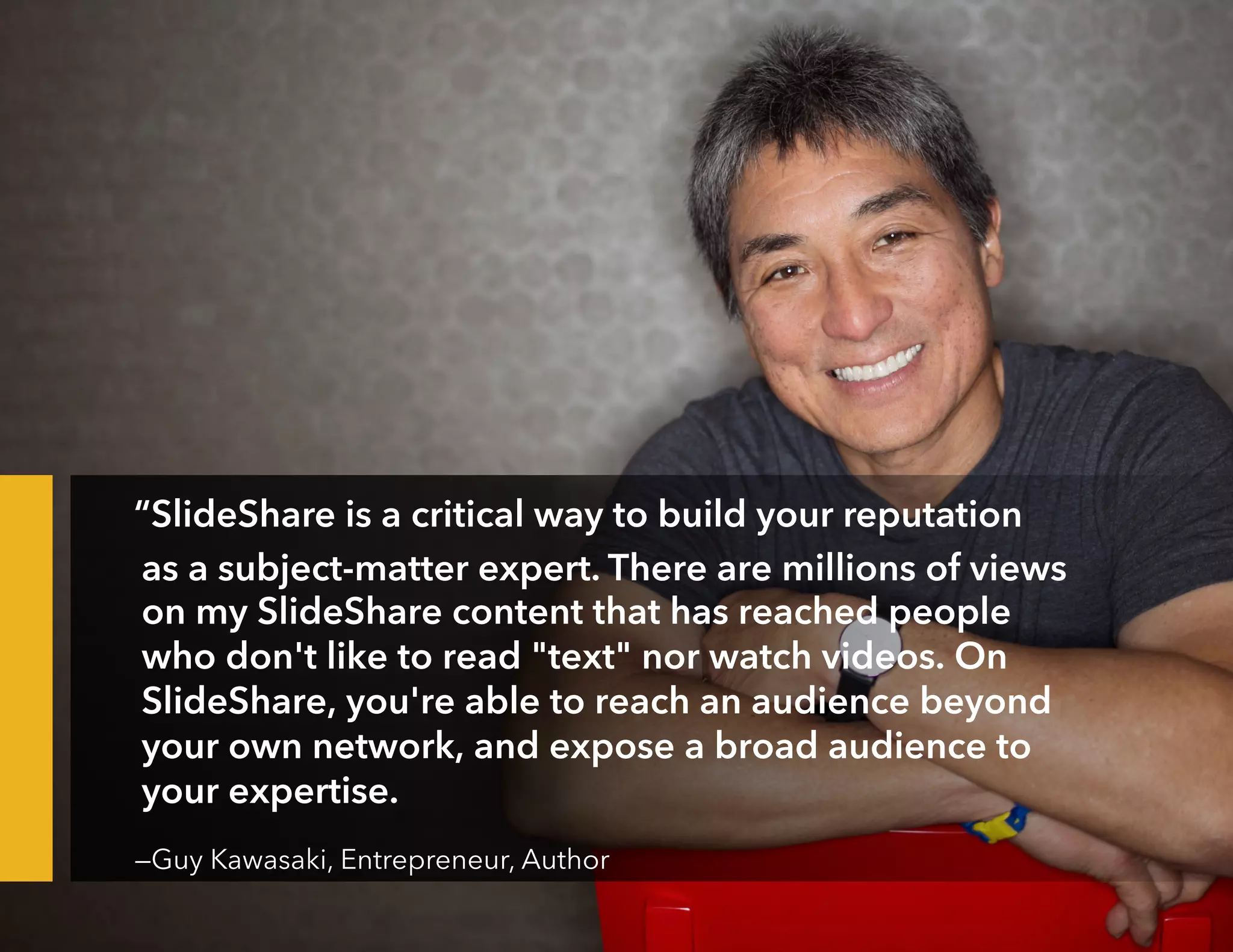 “SlideShare is a critical way to build your reputation
as a subject-matter expert. There are millions of views
on my SlideShare content that has reached people
who don't like to read "text" nor watch videos. On
SlideShare, you're able to reach an audience beyond
your own network, and expose a broad audience to
your expertise.
—Guy Kawasaki, Entrepreneur, Author
 