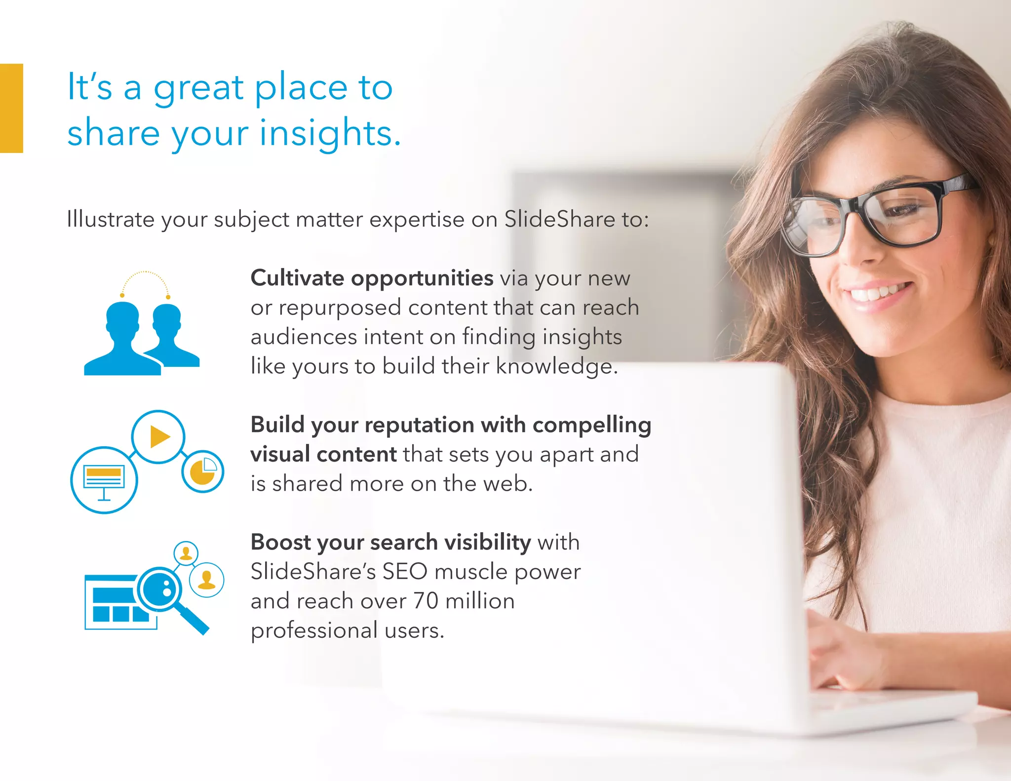 It’s a great place to
share your insights.
Illustrate your subject matter expertise on SlideShare to:
				Cultivate opportunities via your new
or repurposed content that can reach
audiences intent on finding insights
like yours to build their knowledge.
				Build your reputation with compelling
visual content that sets you apart and
is shared more on the web.
				Boost your search visibility with
SlideShare’s SEO muscle power
and reach over 70 million
professional users.
 