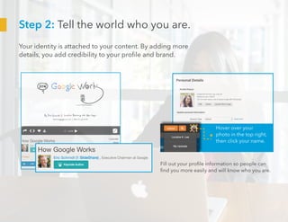 Step 2: Tell the world who you are.
Your identity is attached to your content. By adding more
details, you add credibility to your profile and brand.
Hover over your
photo in the top right,
then click your name.
Fill out your profile information so people can
find you more easily and will know who you are.
 