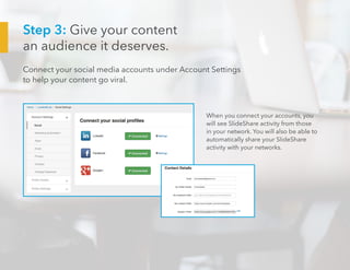 Step 3: Give your content
an audience it deserves.
Connect your social media accounts under Account Settings
to help your content go viral.
When you connect your accounts, you
will see SlideShare activity from those
in your network. You will also be able to
automatically share your SlideShare
activity with your networks.
 
