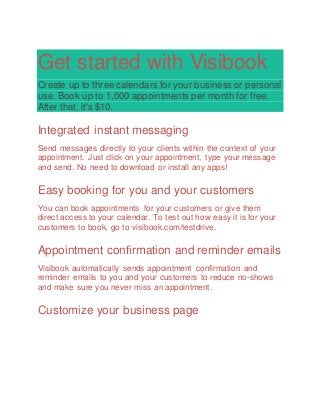 Get started with Visibook
Create up to three calendars for your business or personal
use. Book up to 1,000 appointments per month for free.
After that, it's $10.
Integrated instant messaging
Send messages directly to your clients within the context of your
appointment. Just click on your appointment, type your message
and send. No need to download or install any apps!
Easy booking for you and your customers
You can book appointments for your customers or give them
direct access to your calendar. To test out how easy it is for your
customers to book, go to visibook.com/testdrive.
Appointment confirmation and reminder emails
Visibook automatically sends appointment confirmation and
reminder emails to you and your customers to reduce no-shows
and make sure you never miss an appointment.
Customize your business page
 