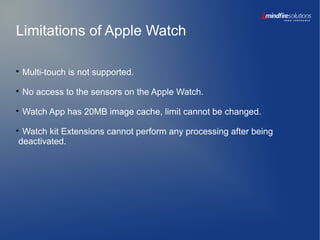 Limitations of Apple Watch

Multi-touch is not supported.

No access to the sensors on the Apple Watch.

Watch App has 20MB image cache, limit cannot be changed.

Watch kit Extensions cannot perform any processing after being
deactivated.
 