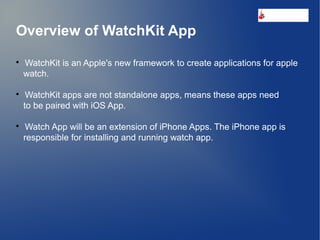 Overview of WatchKit App

WatchKit is an Apple's new framework to create applications for apple
watch.

WatchKit apps are not standalone apps, means these apps need
to be paired with iOS App.

Watch App will be an extension of iPhone Apps. The iPhone app is
responsible for installing and running watch app.
s
 