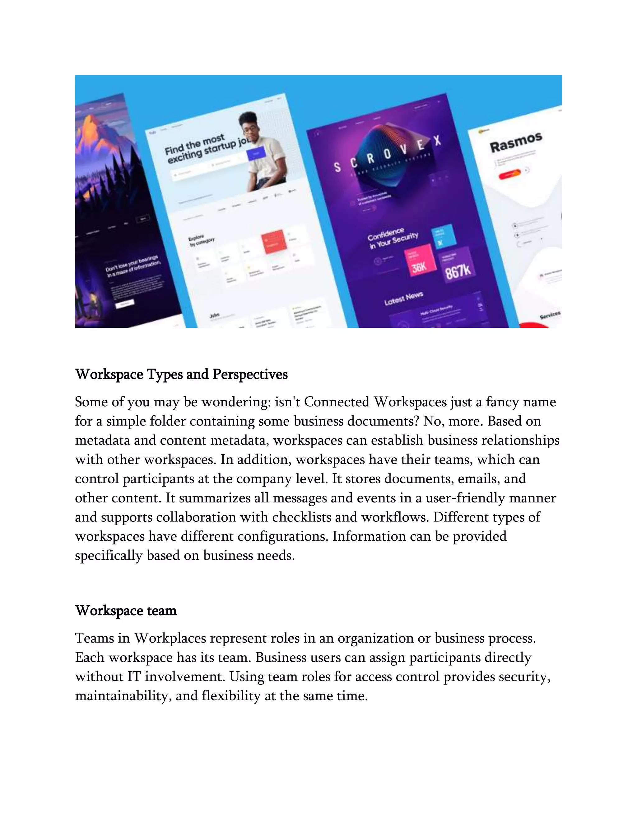Workspace Types and Perspectives
Some of you may be wondering: isn't Connected Workspaces just a fancy name
for a simple folder containing some business documents? No, more. Based on
metadata and content metadata, workspaces can establish business relationships
with other workspaces. In addition, workspaces have their teams, which can
control participants at the company level. It stores documents, emails, and
other content. It summarizes all messages and events in a user-friendly manner
and supports collaboration with checklists and workflows. Different types of
workspaces have different configurations. Information can be provided
specifically based on business needs.
Workspace team
Teams in Workplaces represent roles in an organization or business process.
Each workspace has its team. Business users can assign participants directly
without IT involvement. Using team roles for access control provides security,
maintainability, and flexibility at the same time.
 