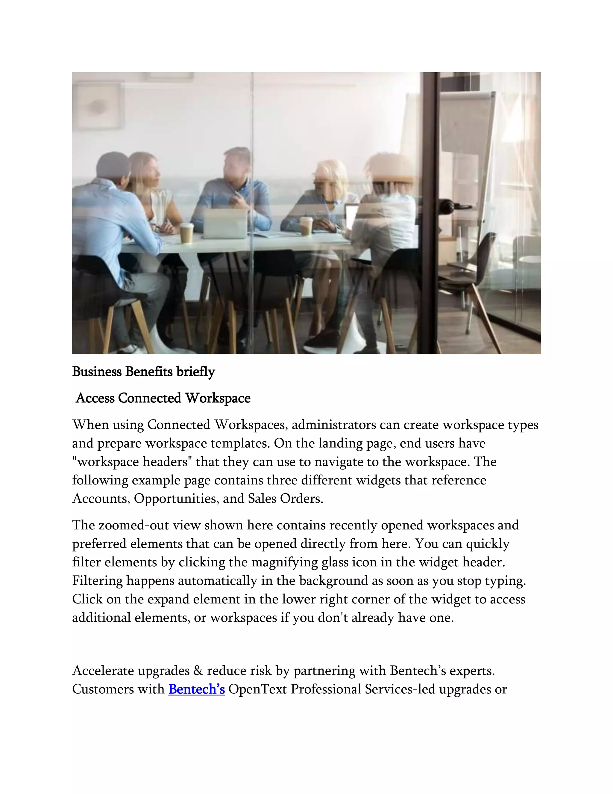 Business Benefits briefly
Access Connected Workspace
When using Connected Workspaces, administrators can create workspace types
and prepare workspace templates. On the landing page, end users have
"workspace headers" that they can use to navigate to the workspace. The
following example page contains three different widgets that reference
Accounts, Opportunities, and Sales Orders.
The zoomed-out view shown here contains recently opened workspaces and
preferred elements that can be opened directly from here. You can quickly
filter elements by clicking the magnifying glass icon in the widget header.
Filtering happens automatically in the background as soon as you stop typing.
Click on the expand element in the lower right corner of the widget to access
additional elements, or workspaces if you don't already have one.
Accelerate upgrades & reduce risk by partnering with Bentech’s experts.
Customers with Bentech’s OpenText Professional Services-led upgrades or
 