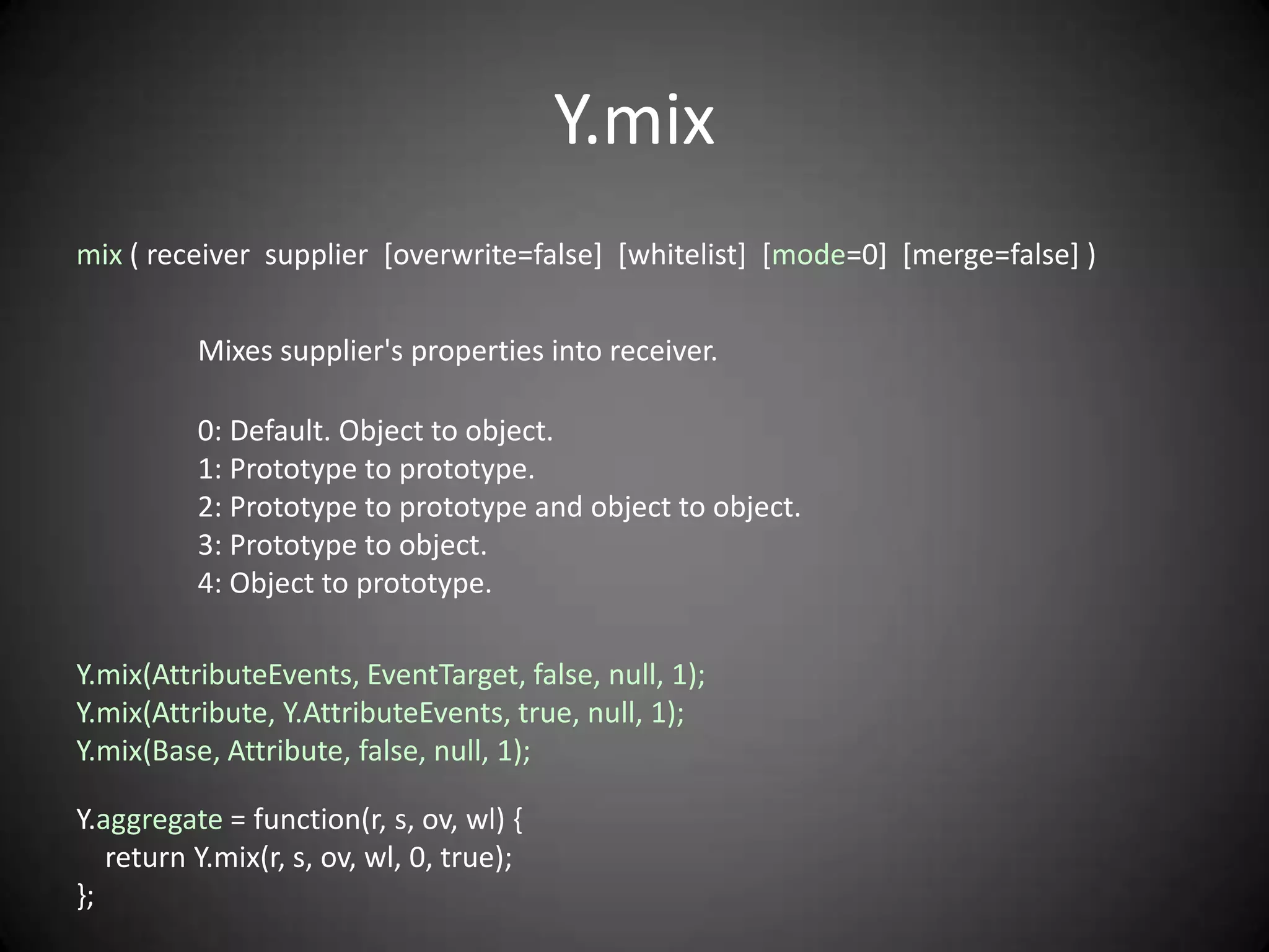 Y.mix
mix ( receiver supplier [overwrite=false] [whitelist] [mode=0] [merge=false] )


          Mixes supplier's properties into receiver.

          0: Default. Object to object.
          1: Prototype to prototype.
          2: Prototype to prototype and object to object.
          3: Prototype to object.
          4: Object to prototype.

Y.mix(AttributeEvents, EventTarget, false, null, 1);
Y.mix(Attribute, Y.AttributeEvents, true, null, 1);
Y.mix(Base, Attribute, false, null, 1);

Y.aggregate = function(r, s, ov, wl) {
   return Y.mix(r, s, ov, wl, 0, true);
};
 