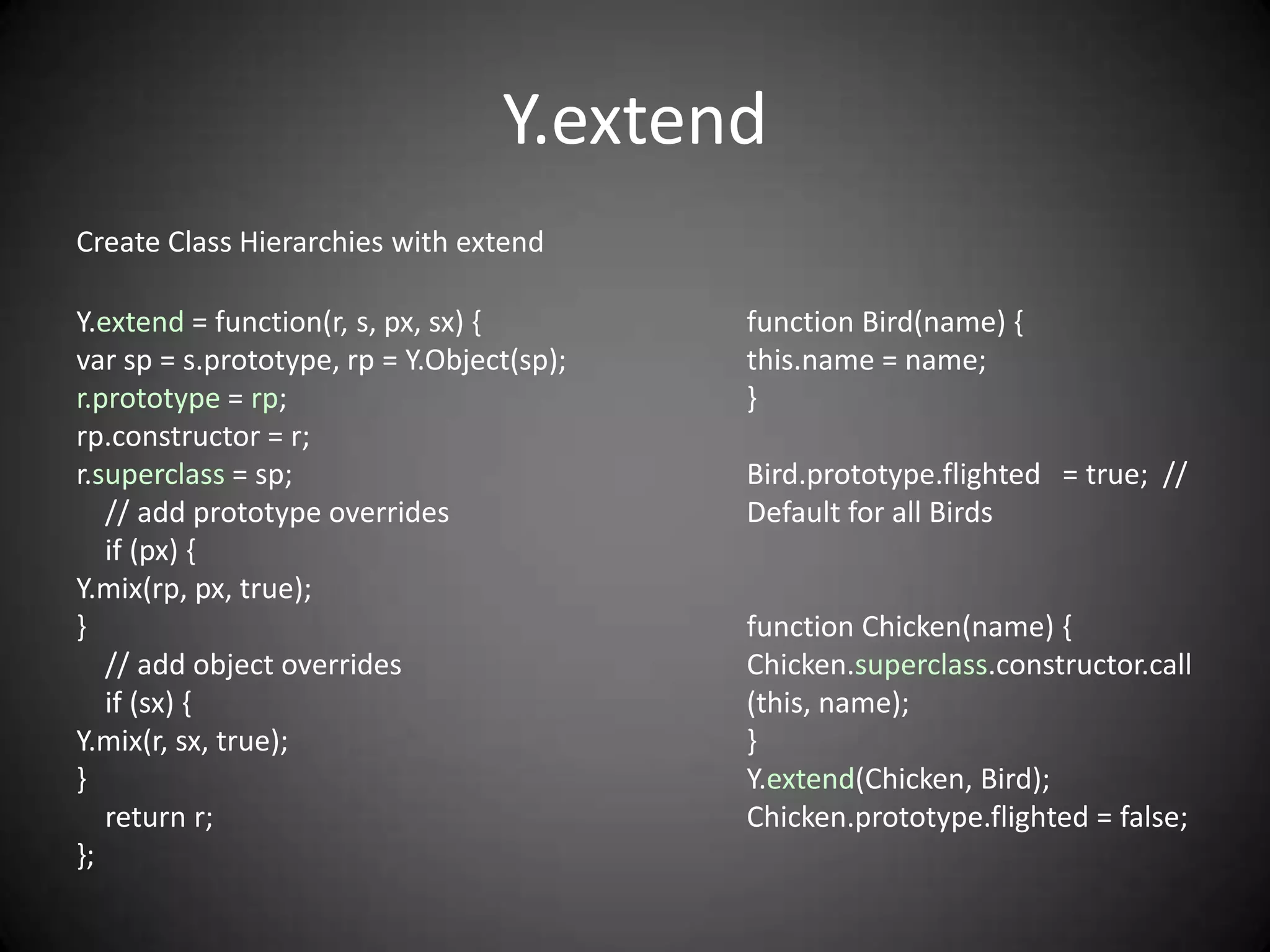 Y.extend
Create Class Hierarchies with extend

Y.extend = function(r, s, px, sx) {        function Bird(name) {
var sp = s.prototype, rp = Y.Object(sp);   this.name = name;
r.prototype = rp;                          }
rp.constructor = r;
r.superclass = sp;                         Bird.prototype.flighted = true; //
   // add prototype overrides              Default for all Birds
   if (px) {
Y.mix(rp, px, true);
}                                          function Chicken(name) {
   // add object overrides                 Chicken.superclass.constructor.call
   if (sx) {                               (this, name);
Y.mix(r, sx, true);                        }
}                                          Y.extend(Chicken, Bird);
   return r;                               Chicken.prototype.flighted = false;
};
 