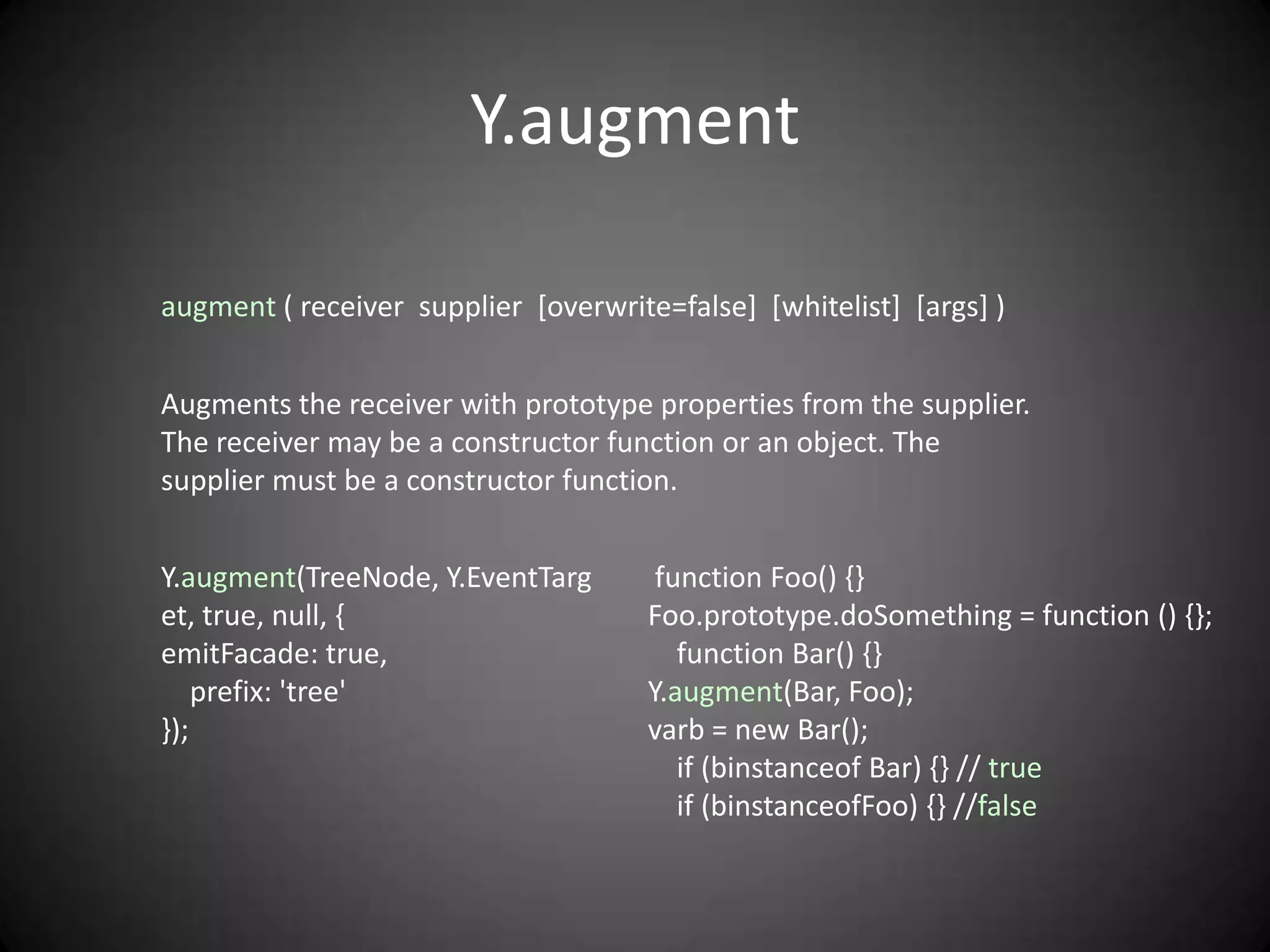 Y.augment

augment ( receiver supplier [overwrite=false] [whitelist] [args] )


Augments the receiver with prototype properties from the supplier.
The receiver may be a constructor function or an object. The
supplier must be a constructor function.


Y.augment(TreeNode, Y.EventTarg        function Foo() {}
et, true, null, {                     Foo.prototype.doSomething = function () {};
emitFacade: true,                        function Bar() {}
    prefix: 'tree'                    Y.augment(Bar, Foo);
});                                   varb = new Bar();
                                         if (binstanceof Bar) {} // true
                                         if (binstanceofFoo) {} //false
 