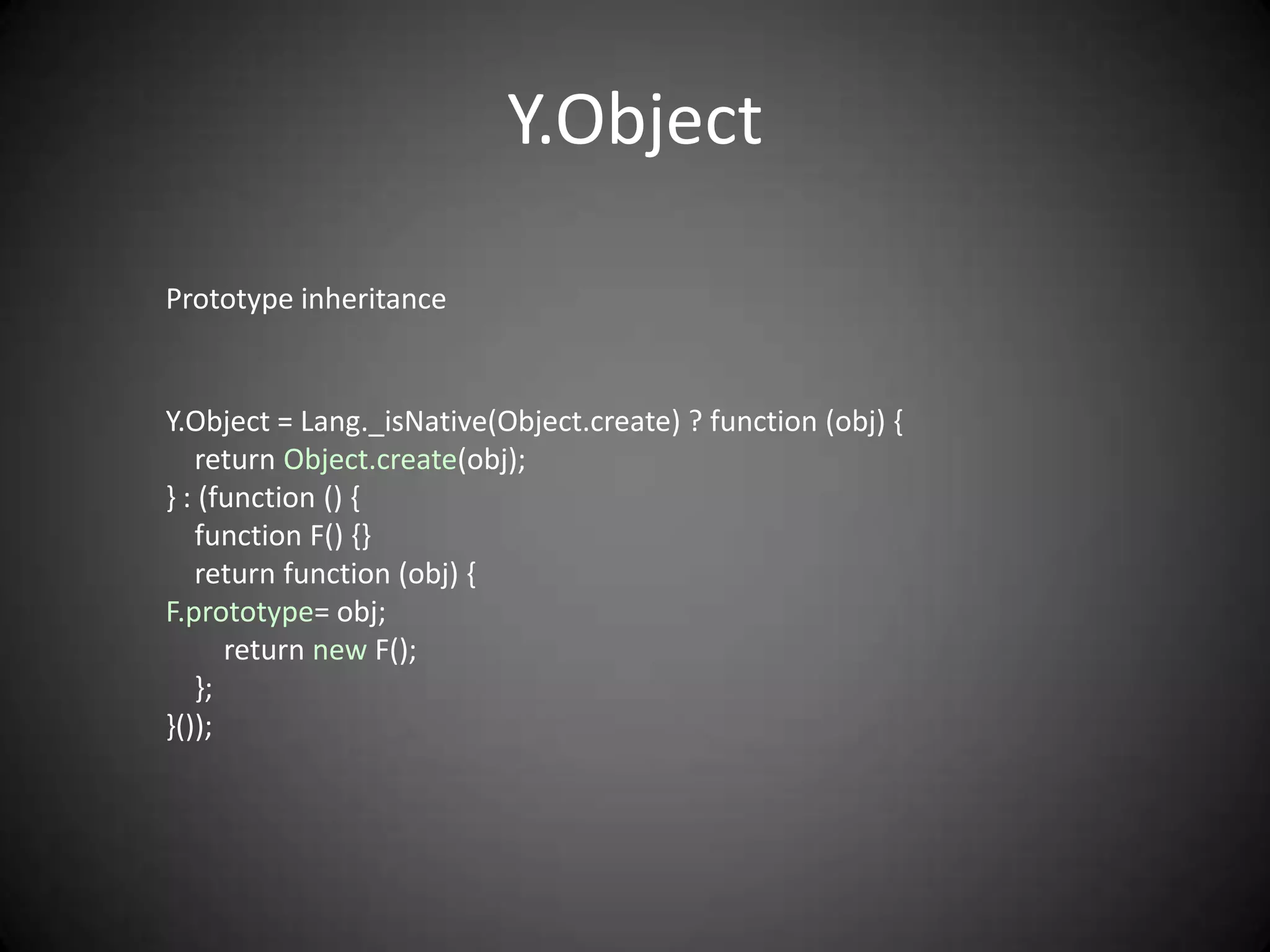 Y.Object

Prototype inheritance


Y.Object = Lang._isNative(Object.create) ? function (obj) {
   return Object.create(obj);
} : (function () {
   function F() {}
   return function (obj) {
F.prototype= obj;
      return new F();
   };
}());
 