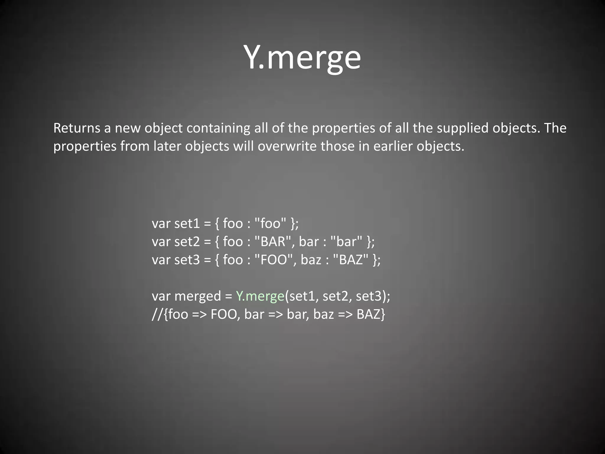 Y.merge
Returns a new object containing all of the properties of all the supplied objects. The
properties from later objects will overwrite those in earlier objects.




                var set1 = { foo : "foo" };
                var set2 = { foo : "BAR", bar : "bar" };
                var set3 = { foo : "FOO", baz : "BAZ" };

                var merged = Y.merge(set1, set2, set3);
                //{foo => FOO, bar => bar, baz => BAZ}
 