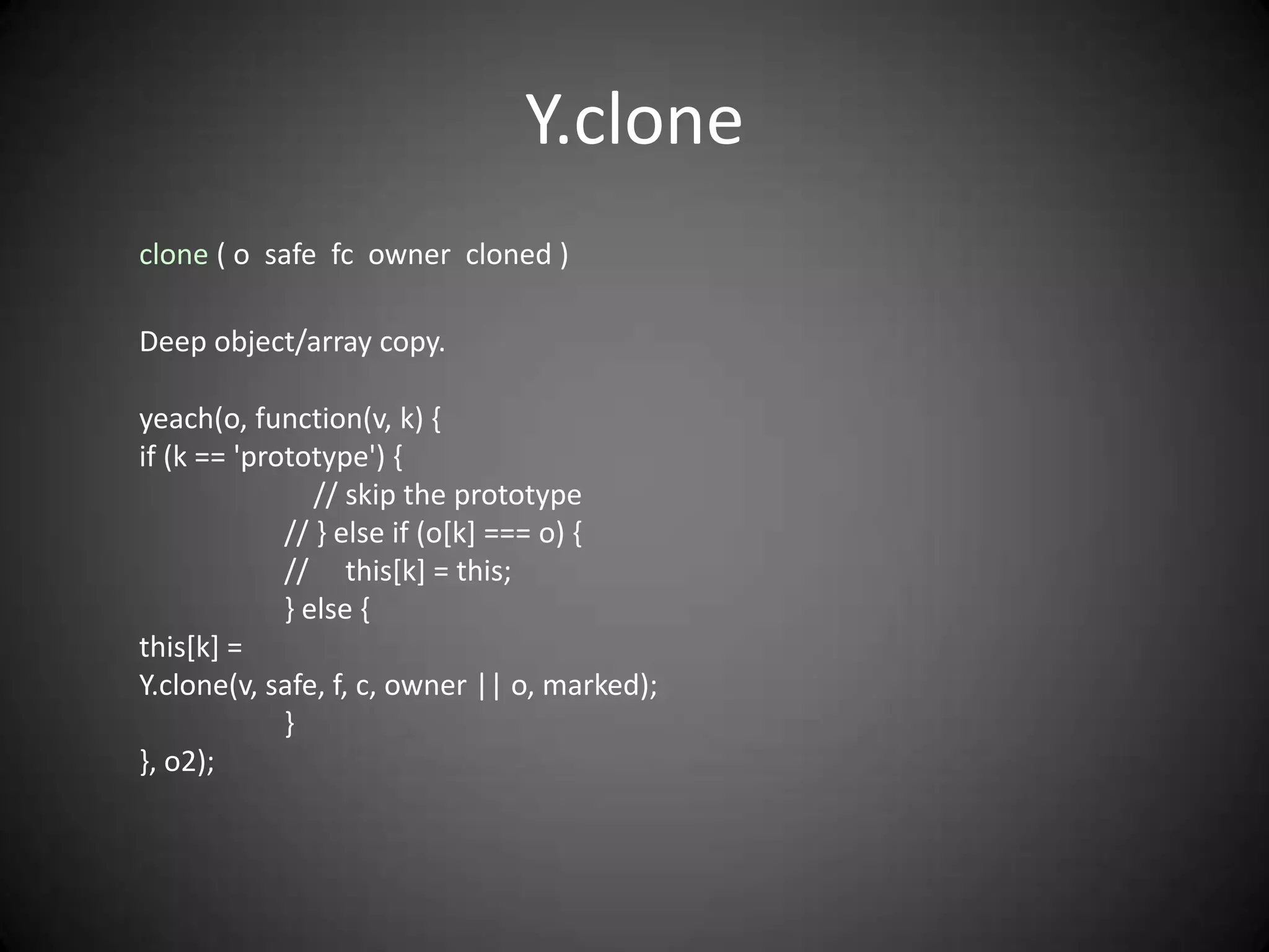 Y.clone
clone ( o safe fc owner cloned )

Deep object/array copy.

yeach(o, function(v, k) {
if (k == 'prototype') {
                // skip the prototype
             // } else if (o[k] === o) {
             // this[k] = this;
             } else {
this[k] =
Y.clone(v, safe, f, c, owner || o, marked);
             }
}, o2);
 