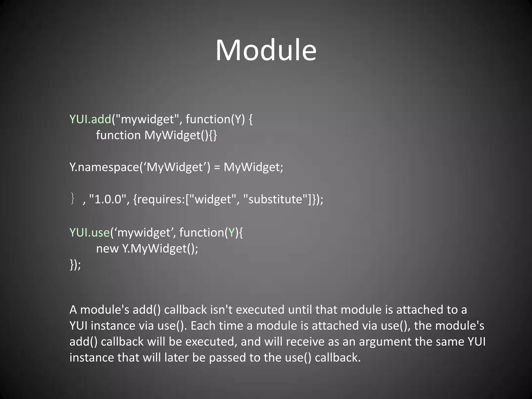 Module
YUI.add("mywidget", function(Y) {
     function MyWidget(){}

Y.namespace(‘MyWidget’) = MyWidget;

｝, "1.0.0", {requires:["widget", "substitute"]});

YUI.use(‘mywidget’, function(Y){
     new Y.MyWidget();
});


A module's add() callback isn't executed until that module is attached to a
YUI instance via use(). Each time a module is attached via use(), the module's
add() callback will be executed, and will receive as an argument the same YUI
instance that will later be passed to the use() callback.
 