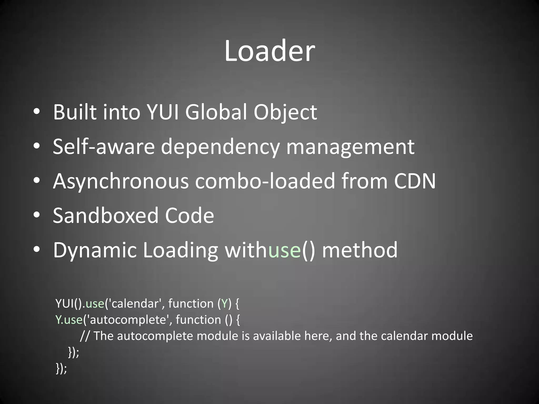 Loader
•   Built into YUI Global Object
•   Self-aware dependency management
•   Asynchronous combo-loaded from CDN
•   Sandboxed Code
•   Dynamic Loading withuse() method

    YUI().use('calendar', function (Y) {
    Y.use('autocomplete', function () {
            // The autocomplete module is available here, and the calendar module
        });
    });
 