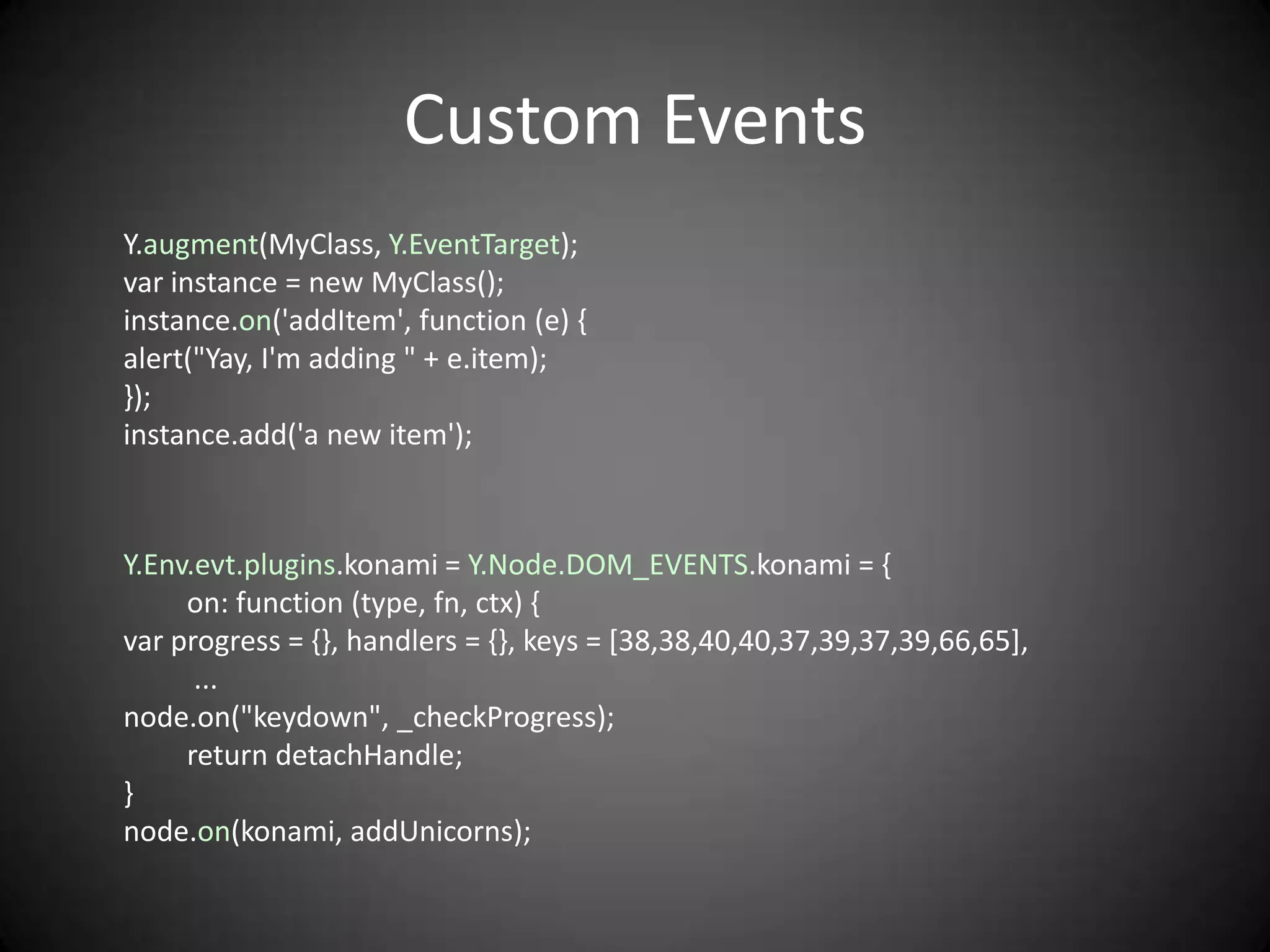 Custom Events
Y.augment(MyClass, Y.EventTarget);
var instance = new MyClass();
instance.on('addItem', function (e) {
alert("Yay, I'm adding " + e.item);
});
instance.add('a new item');



Y.Env.evt.plugins.konami = Y.Node.DOM_EVENTS.konami = {
     on: function (type, fn, ctx) {
var progress = {}, handlers = {}, keys = [38,38,40,40,37,39,37,39,66,65],
      ...
node.on("keydown", _checkProgress);
     return detachHandle;
}
node.on(konami, addUnicorns);
 