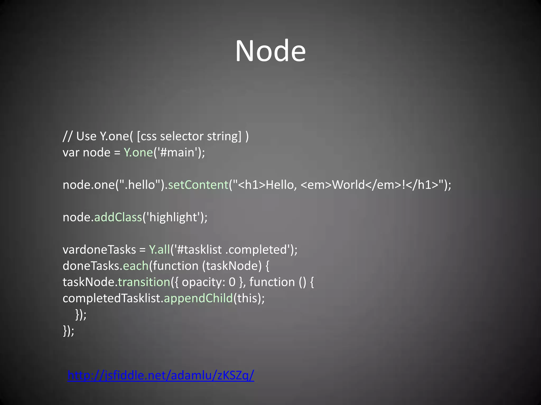 Node

// Use Y.one( [css selector string] )
var node = Y.one('#main');

node.one(".hello").setContent("<h1>Hello, <em>World</em>!</h1>");

node.addClass('highlight');

vardoneTasks = Y.all('#tasklist .completed');
doneTasks.each(function (taskNode) {
taskNode.transition({ opacity: 0 }, function () {
completedTasklist.appendChild(this);
    });
});


http://jsfiddle.net/adamlu/zKSZq/
 