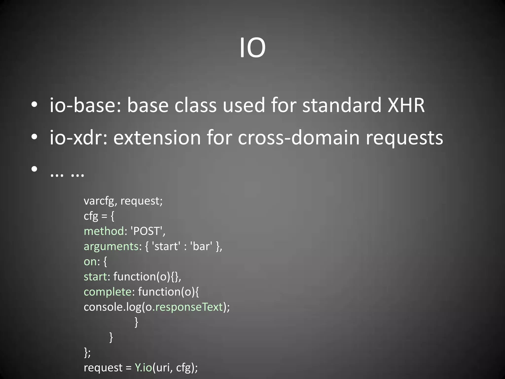 IO
• io-base: base class used for standard XHR
• io-xdr: extension for cross-domain requests
• ……
     varcfg, request;
     cfg = {
     method: 'POST',
     arguments: { 'start' : 'bar' },
     on: {
     start: function(o){},
     complete: function(o){
     console.log(o.responseText);
                }
           }
     };
     request = Y.io(uri, cfg);
 