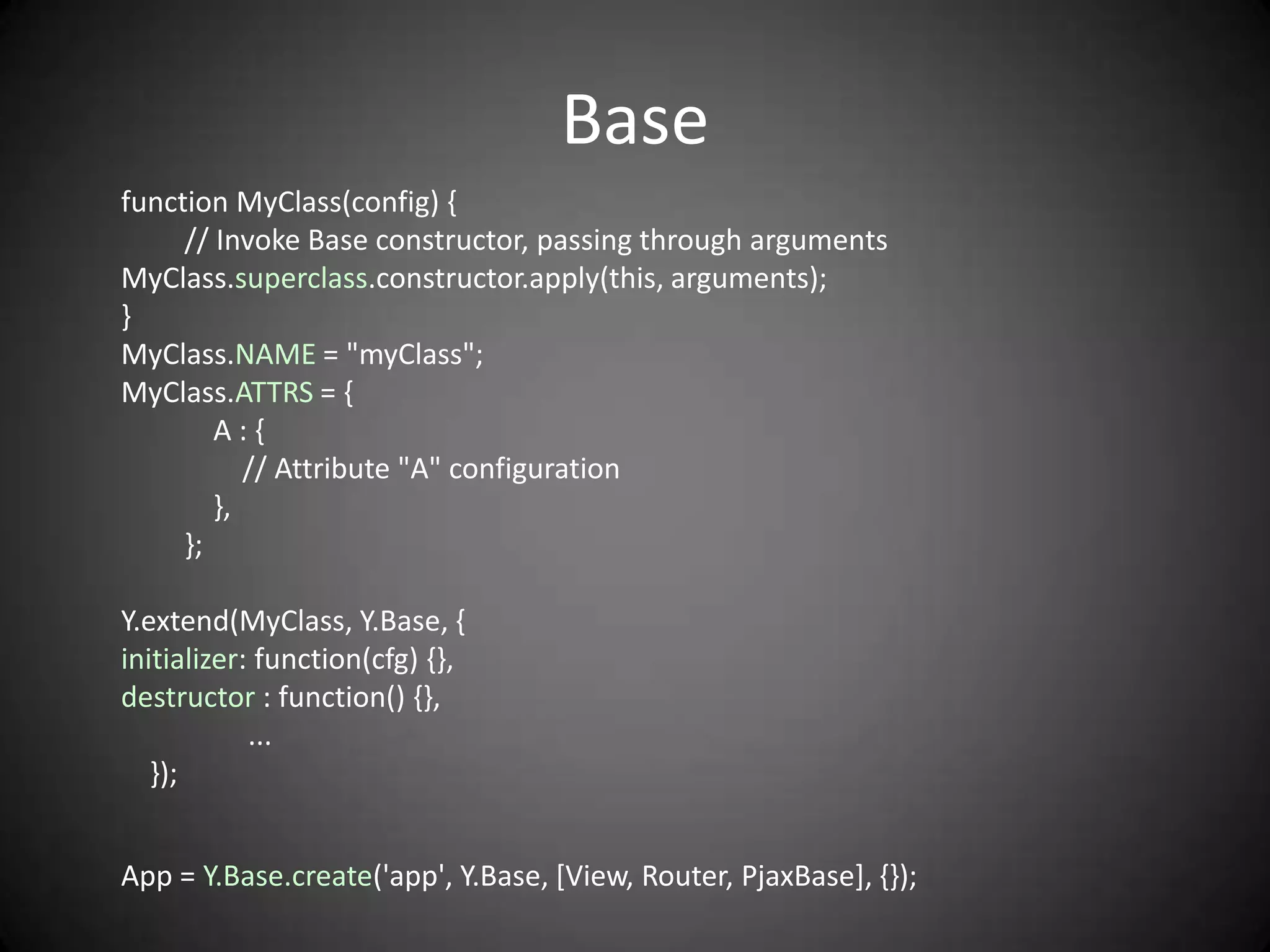 Base
function MyClass(config) {
     // Invoke Base constructor, passing through arguments
MyClass.superclass.constructor.apply(this, arguments);
}
MyClass.NAME = "myClass";
MyClass.ATTRS = {
        A:{
           // Attribute "A" configuration
        },
     };

Y.extend(MyClass, Y.Base, {
initializer: function(cfg) {},
destructor : function() {},
            ...
   });


App = Y.Base.create('app', Y.Base, [View, Router, PjaxBase], {});
 