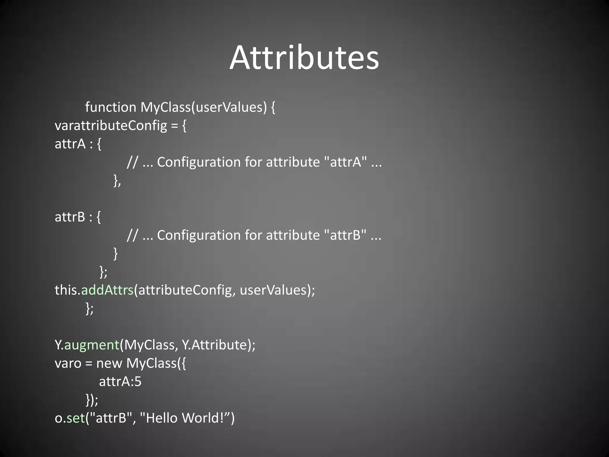Attributes
     function MyClass(userValues) {
varattributeConfig = {
attrA : {
             // ... Configuration for attribute "attrA" ...
          },

attrB : {
                // ... Configuration for attribute "attrB" ...
            }
         };
this.addAttrs(attributeConfig, userValues);
      };

Y.augment(MyClass, Y.Attribute);
varo = new MyClass({
         attrA:5
     });
o.set("attrB", "Hello World!”)
 