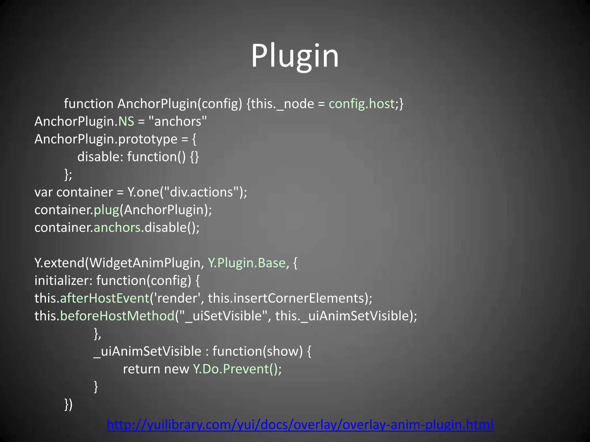 Plugin
     function AnchorPlugin(config) {this._node = config.host;}
AnchorPlugin.NS = "anchors"
AnchorPlugin.prototype = {
        disable: function() {}
     };
var container = Y.one("div.actions");
container.plug(AnchorPlugin);
container.anchors.disable();

Y.extend(WidgetAnimPlugin, Y.Plugin.Base, {
initializer: function(config) {
this.afterHostEvent('render', this.insertCornerElements);
this.beforeHostMethod("_uiSetVisible", this._uiAnimSetVisible);
            },
            _uiAnimSetVisible : function(show) {
                  return new Y.Do.Prevent();
            }
      })
               http://yuilibrary.com/yui/docs/overlay/overlay-anim-plugin.html
 